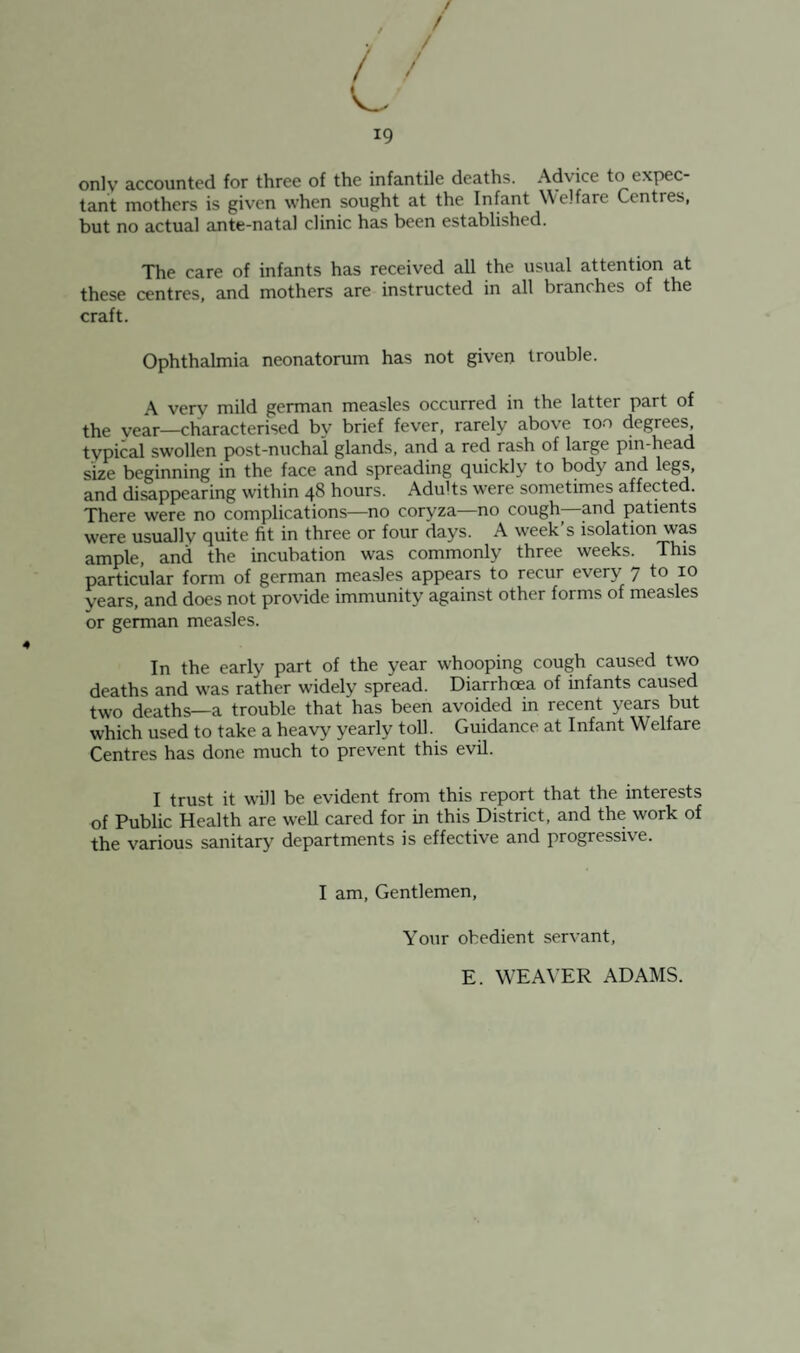 only accounted for three of the infantile deaths. Advice to expec¬ tant mothers is given when sought at the Infant Welfare Centres, but no actual ante-natal clinic has been established. The care of infants has received all the usual attention at these centres, and mothers are instructed in all branches of the craft. Ophthalmia neonatorum has not given trouble. A very mild german measles occurred in the latter part of the year—characterised by brief fever, rarely above too degrees, typical swollen post-nuchal glands, and a red rash of large pm-head size beginning in the face and spreading quickly to body and legs, and disappearing within 48 hours. Adults were sometimes affected. There were no complications—no coryza—no cough- and patients were usually quite fit in three or four days. A week’s isolation was ample, and the incubation was commonly three weeks. This particular form of german measles appears to recur every 7 to 10 years, and does not provide immunity against other forms of measles or german measles. In the early part of the year whooping cough caused two deaths and was rather widely spread. Diarrhoea of infants caused two deaths—a trouble that has been avoided in recent years but which used to take a heavy yearly toll. Guidance at Infant Welfare Centres has done much to prevent this evil. I trust it wDl be evident from this report that the interests of Public Health are well cared for in this District, and the work of the various sanitary departments is effective and progressive. I am, Gentlemen, Your obedient servant, E. WEA\'ER ADAMS.