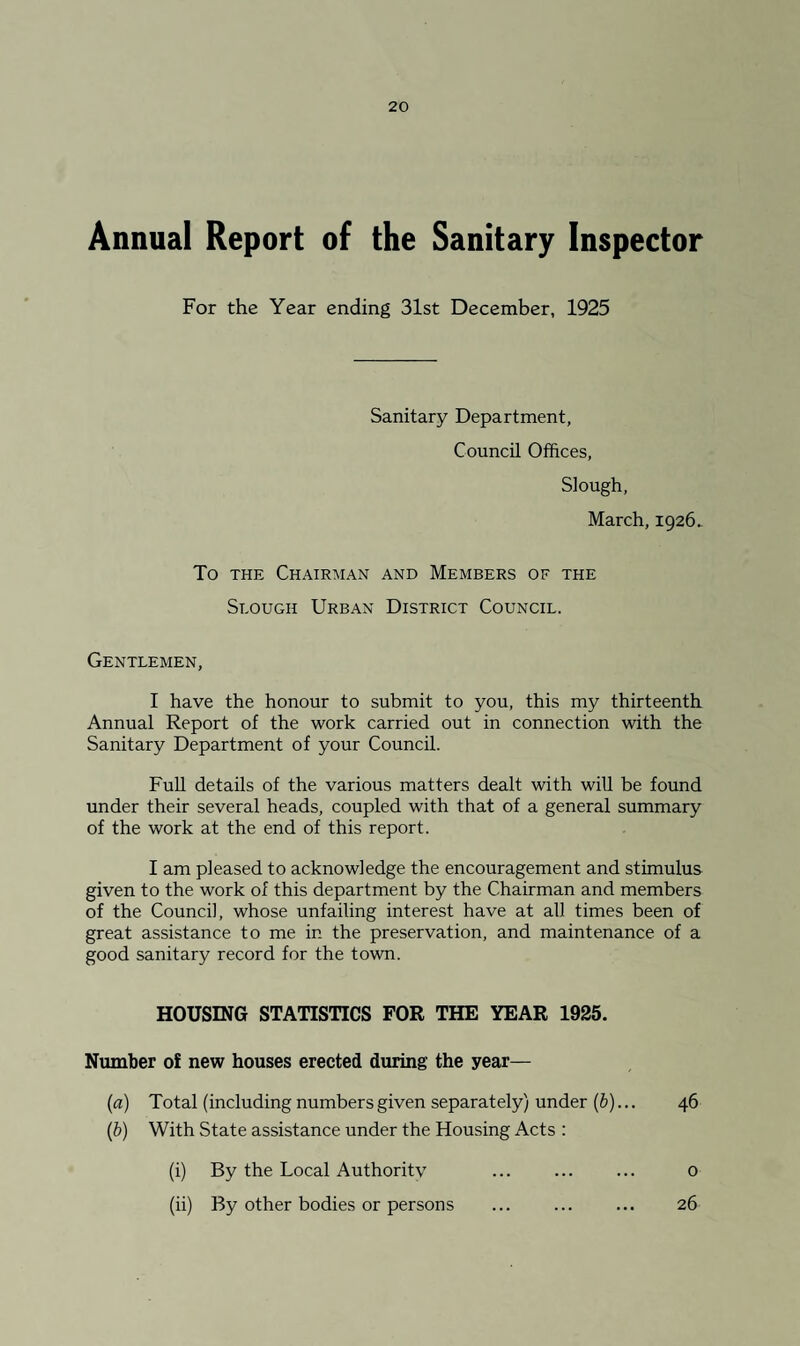 Annual Report of the Sanitary Inspector For the Year ending 31st December, 1925 Sanitary Department, Council Offices, Slough, March, 1926. To THE Chairman and Members of the Slough Urban District Council. Gentlemen, I have the honour to submit to you, this my thirteenth Annual Report of the work carried out in connection with the Sanitary Department of your Council. FuU details of the various matters dealt with will be found under their several heads, coupled with that of a general summary of the work at the end of this report. I am pleased to acknowledge the encouragement and stimulus given to the work of this department by the Chairman and members of the Council, whose unfailing interest have at all times been of great assistance to me in the preservation, and maintenance of a good sanitary record for the town. HOUSING STATISTICS FOR THE YEAR 1925. Number of new houses erected during the year— {a) Total (including numbers given separately) under (6)... 46 (ft) With State assistance under the Housing Acts : (i) By the Local Authoritv ... ... ... 0 (ii) By other bodies or persons . 26
