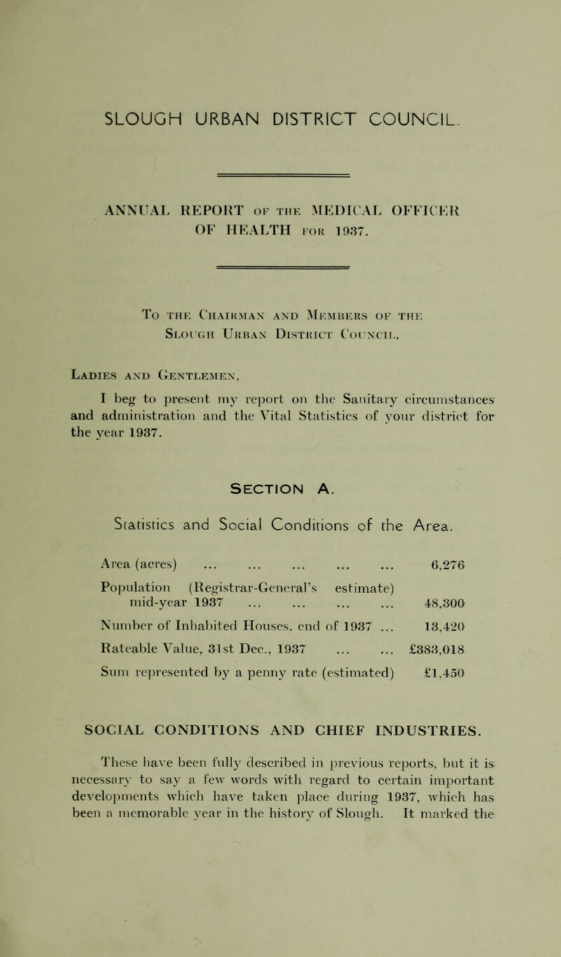 ANNUAL REPORT ok the MEDICAL OFFICER OF HEALTH for 1937. To the Chairman and Members of the Si.oron Urban District Coi ncii,. Ladies and Gentlemen, I beg to present my report on the Sanitary circumstances and administration and the Vital Statistics of your district for the year 1937. Section a. Statistics and Social Conditions of the Area. Area (acres) . 6.276 Population (Registrar-General’s estimate) mid-year 1937 ... ... ... ... 48,300 Number of Inhabited Houses, end of 1937 ... 13,420 Rateable Value, 31st Dec.. 1937 ... ... £383,018 Sum represented by a penny rate (estimated) £1,450 SOCIAL CONDITIONS AND CHIEF INDUSTRIES. These have been fully described in previous reports, but it is^ necessary to sav a few words with regard to certain important developments which have taken place during 1937, which has been a memorable year in the history of Slough. It marked the