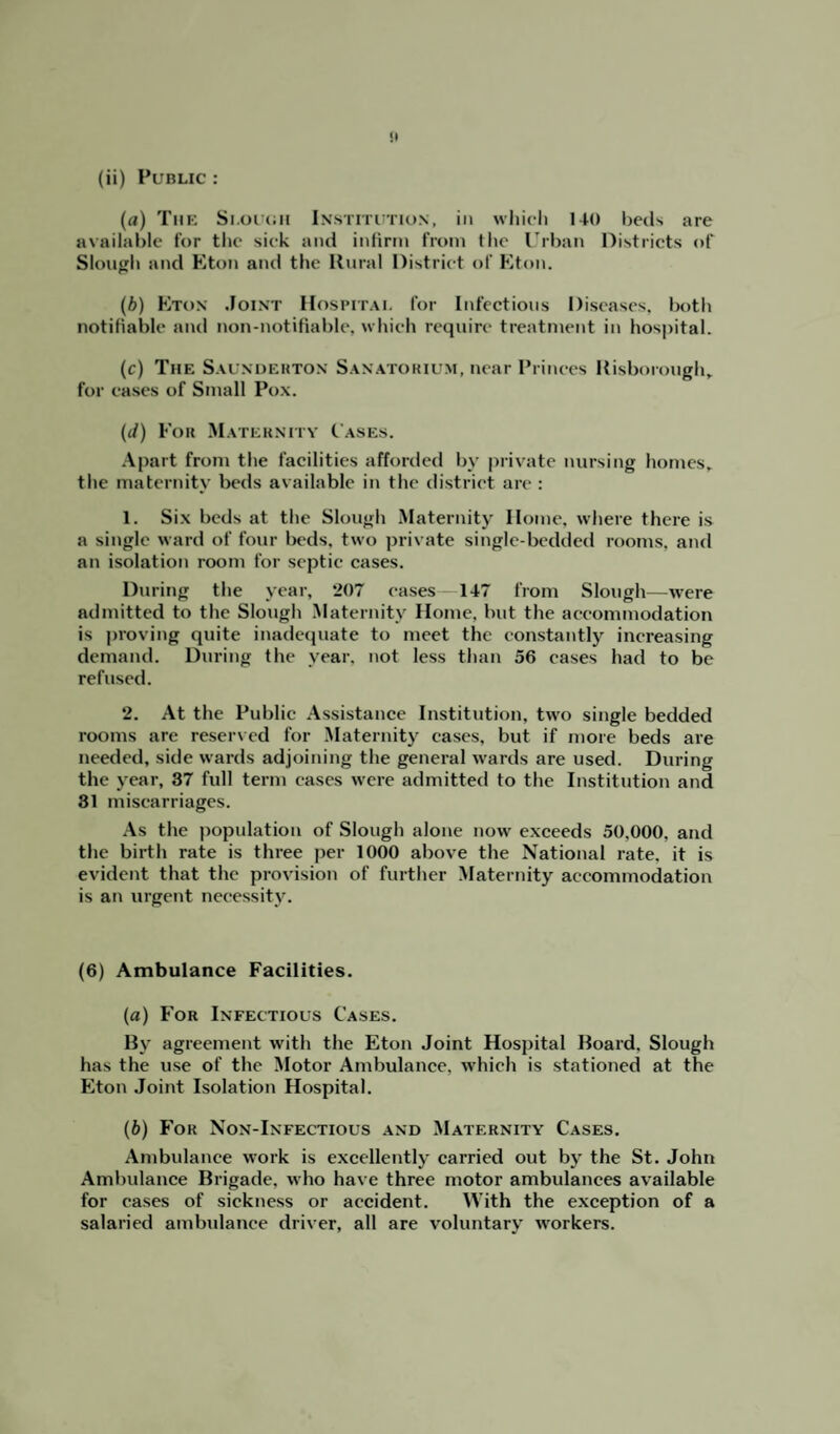 !• (ii) Public : (a) The Slough Institution, in which 140 beds are available for the siek and infirm from the Urban Districts of Slough and Eton and the Rural District of Eton. (b) Eton Joint Hospital for Infectious Diseases, both notifiable and non-notifiable, which require treatment in hospital. (c) The Saunderton Sanatorium, near Princes Risborough, for eases of Small Pox. (</) For Maternity Cases. Apart from the facilities afforded by private nursing homes, the maternity beds available in the district are : 1. Six beds at the Slough Maternity Home, where there is a single ward of four beds, two private single-bedded rooms, and an isolation room for septic cases. During the year, 207 eases 147 from Slough—were admitted to the Slough Maternity Home, but the accommodation is proving quite inadequate to meet the constantly increasing demand. During the year, not less than 56 cases had to be refused. 2. At the Public Assistance Institution, twro single bedded rooms are reserved for Maternity eases, but if more beds are needed, side wards adjoining the general wards are used. During the year, 37 full term cases were admitted to the Institution and 31 miscarriages. As the population of Slough alone now exceeds 50,000. and the birth rate is three per 1000 above the National rate, it is evident that the provision of further Maternity accommodation is an urgent necessity. (6) Ambulance Facilities. (a) For Infectious Cases. By agreement with the Eton Joint Hospital Board, Slough has the use of the Motor Ambulance, which is stationed at the Eton Joint Isolation Hospital. (b) For Non-Infectious and Maternity Cases. Ambulance work is excellently carried out by the St. John Ambulance Brigade, who have three motor ambulances available for cases of sickness or accident. With the exception of a salaried ambulance driver, all are voluntary workers.