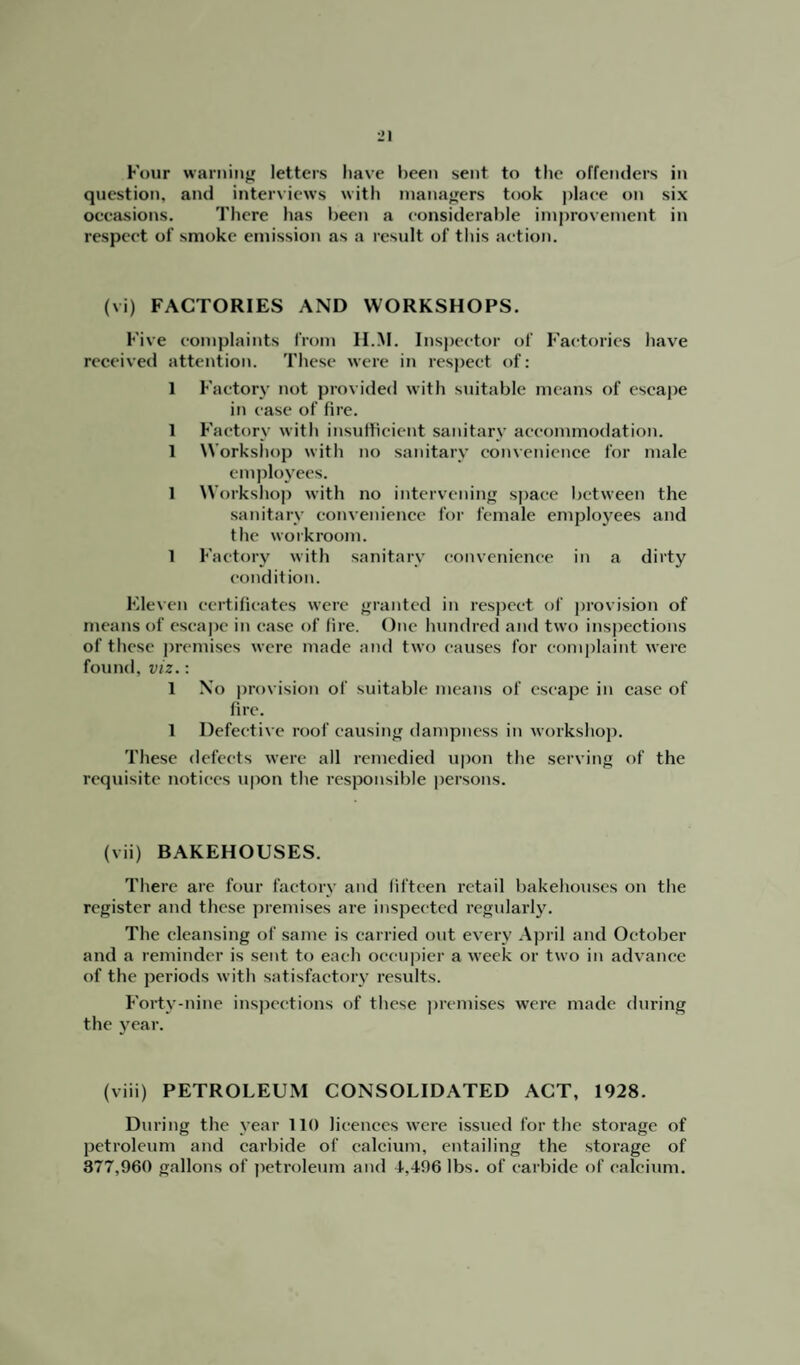 Four warning letters have been sent to the offenders in question, and interviews with managers took place on six occasions. There has been a considerable improvement in respect of smoke emission as a result of this action. (vi) FACTORIES AND WORKSHOPS. Five complaints from H.M. Inspector of Factories have received attention. These were in respect of: 1 Factory not provided with suitable means of escape in case of fire. 1 Factory with insufficient sanitary accommodation. 1 Workshop with no sanitary convenience for male employees. 1 Workshop with no intervening space between the sanitary convenience for female employees and the workroom. 1 Factory with sanitary convenience in a dirty condition. Eleven certificates were granted in respect of provision of means of escape in ease of fire. One hundred and two inspections of these premises were made and two causes for complaint were found, viz.: 1 No provision of suitable means of escape in case of fire. 1 Defective roof causing dampness in workshop. These defects were all remedied upon the serving of the requisite notices upon the responsible persons. (vii) BAKEHOUSES. There are four factory and fifteen retail bakehouses on the register and these premises are inspected regularly. The cleansing of same is carried out every April and October and a reminder is sent to each occupier a week or two in advance of the periods with satisfactory results. Forty-nine inspections of these premises were made during the year. (viii) PETROLEUM CONSOLIDATED ACT, 1928. During the year 110 licences were issued for the storage of petroleum and carbide of calcium, entailing the storage of 377,960 gallons of petroleum and 4,496 lbs. of carbide of calcium.