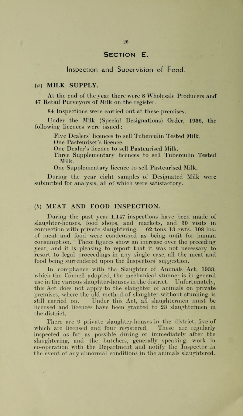 Section E. Inspection and Supervision of Food. (a) MILK SUPPLY. At the end of the year there were 8 Wholesale Producers and 47 Retail Purveyors of Milk on the register. 84 Inspections were carried out at these premises. Under the Milk (Special Designations) Order. 1930, the following licences were issued : Five Dealers’ licences to sell Tuberculin Tested Milk. One Pasteuriser’s licence. One Dealer’s licence to sell Pasteurised Milk. Three Supplementary licences to sell Tuberculin Tested Milk. One Supplementary licence to sell Pasteurised Milk. During the year eight samples of Designated Milk were submitted for analysis, all of which were satisfactory. (b) MEAT AND FOOD INSPECTION. During the past year 1,147 inspections have been made of slaughter-houses, food shops, and markets, and 30 visits in connection with private slaughtering. 62 tons 13 cwts. 108 lbs. of meat and food were condemned as being unfit for human consumption. These figures show an increase over the preceding year, and it is pleasing to report that it was not necessary to resort to legal proceedings in any single case, all the meat and food being surrendered upon the Inspectors’ suggestion. In compliance with the Slaughter of Animals Act, 1933, which the Council adopted, the mechanical stunner is in general use in the various slaughter-houses in the district. Unfortunately, this Act does not apply to the slaughter of animals on private premises, where the old method of slaughter without stunning is still carried on. Under this Act, all slaughtermen must be licensed and licences have been granted to 23 slaughtermen in the district. There are 9 private slaughter-houses in the district, five of which are licensed and four registered. These are regularly inspected as far as possible during or immediately after the slaughtering, and the butchers, generally speaking, work in co-operation with the Department and notify the Inspector in the event of any abnormal conditions in the animals slaughtered.