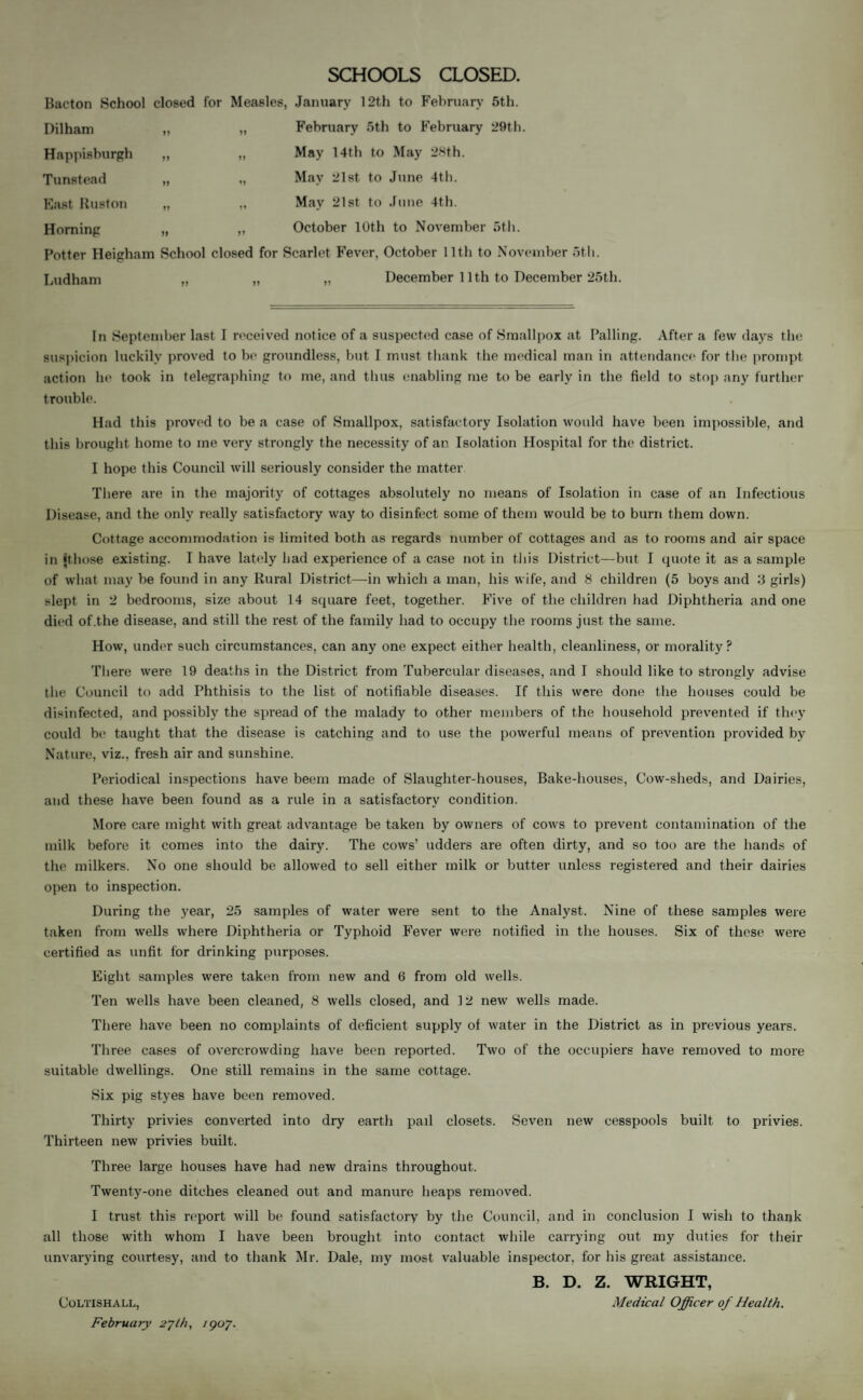 SCHOOLS CLOSED. Bacton School closed for Measles, January 12th to February 5th. Dilham „ „ February 5th to February 29th. Happisburgh „ „ May 14th to May 28th. Tunstead „ „ May 21st to June 4th. East Ruston „ „ May 21st to June 4th. Horning „ „ October 10th to November 5th. Potter Heigham School closed for Scarlet Fever, October 11th to November 5th. Ludham „ „ December 11th to December 25th. In September last I received notice of a suspected case of Smallpox at Palling. After a few days the suspicion luckily proved to be groundless, but I must thank the medical man in attendance for the prompt action he took in telegraphing to me, and thus enabling me to be early in the field to stop any further trouble. Had this proved to be a case of Smallpox, satisfactory Isolation would have been impossible, and this brought home to me very strongly the necessity of an Isolation Hospital for the district. I hope this Council will seriously consider the matter There are in the majority of cottages absolutely no means of Isolation in case of an Infectious Disease, and the only really satisfactory way to disinfect some of them would be to burn them down. Cottage accommodation is limited both as regards number of cottages and as to rooms and air space in {those existing. I have lately bad experience of a case not in this District—but I quote it as a sample of what may be found in any Rural District—in which a man, his wife, and 8 children (5 boys and 3 girls) slept in 2 bedrooms, size about 14 square feet, together. Five of the children had Diphtheria and one died of.the disease, and still the rest of the family had to occupy the rooms just the same. How, under such circumstances, can any one expect either health, cleanliness, or morality P There were 19 deaths in the District from Tubercular diseases, and I should like to strongly advise the Council to add Phthisis to the list of notifiable diseases. If this were done the houses could be disinfected, and possibly the spread of the malady to other members of the household prevented if they could be taught that the disease is catching and to use the powerful means of prevention provided by Nature, viz., fresh air and sunshine. Periodical inspections have beem made of Slaughter-houses, Bake-houses, Cow-sheds, and Dairies, and these have been found as a rule in a satisfactory condition. More care might with great advantage be taken by owners of cows to prevent contamination of the milk before it comes into the dairy. The cows’ udders are often dirty, and so too are the hands of the milkers. No one should be allowed to sell either milk or butter unless registered and their dairies open to inspection. During the year, 25 samples of water were sent to the Analyst. Nine of these samples were taken from wells where Diphtheria or Typhoid Fever were notified in the houses. Six of these were certified as unfit for drinking purposes. Eight samples were taken from new and 6 from old wells. Ten wells have been cleaned, 8 wells closed, and 12 new wells made. There have been no complaints of deficient supply of water in the District as in previous years. Three cases of overcrowding have been reported. Two of the occupiers have removed to more suitable dwellings. One still remains in the same cottage. Six pig styes have been removed. Thirty privies converted into dry earth pail closets. Seven new cesspools built to privies. Thirteen new privies built. Three large houses have had new drains throughout. Twenty-one ditches cleaned out and manure heaps removed. I trust this report will be found satisfactory by the Council, and in conclusion I wish to thank all those with whom I have been brought into contact while carrying out my duties for their unvarying courtesy, and to thank Mr. Dale, my most valuable inspector, for his great assistance. B. D. Z. WRIGHT, Medical Officer of Health. COLTISHALL, February 27th, 190J.
