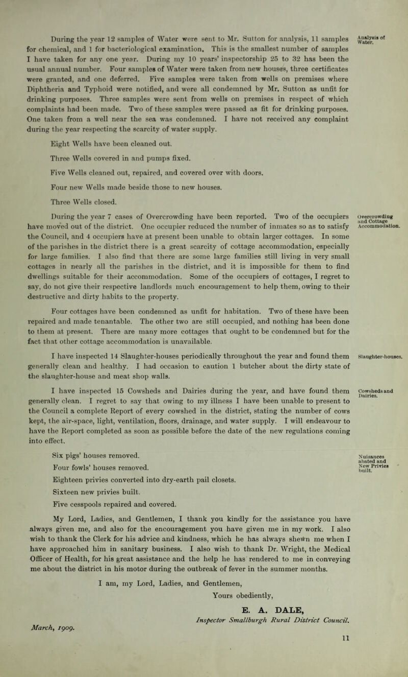 for chemical, and 1 for bacteriological examination. This is the smallest number of samples I have taken for any one year. During my 10 years’ inspectorship 25 to 32 has been the usual annual number. Four samples of Water were taken from new houses, three certificates were granted, and one deferred. Five samples were taken from wells on premises where Diphtheria and Typhoid were notified, and were all condemned by Mr. Sutton as unfit for drinking purposes. Three samples were sent from wells on premises in respect of which complaints had been made. Two of these samples were passed as fit for drinking purposes. One taken from a well near the sea was condemned. I have not received any complaint during the year respecting the scarcity of water supply. Eight Wells have been cleaned out. Three Wells covered in and pumps fixed. Five Wells cleaned out, repaired, and covered over with doors. Four new Wells made beside those to new houses. Three Wells closed. During the year 7 cases of Overcrowding have been reported. Two of the occupiers have moved out of the district. One occupier reduced the number of inmates so as to satisfy the Council, and 4 occupiers have at present been unable to obtain larger cottages. In some of the parishes in the district there is a great scarcity of cottage accommodation, especially for large families. I also find that there are some large families still living in very small cottages in nearly all the parishes in the district, and it is impossible for them to find dwellings suitable for their accommodation. Some of the occupiers of cottages, I regret to say, do not give their respective landlords much encouragement to help them, owing to their destructive and dirty habits to the property. Four cottages have been condemned as unfit for habitation. Two of these have been repaired and made tenantable. The other two are still occupied, and nothing has been done to them at present. There are many more cottages that ought to be condemned but for the fact that other cottage accommodation is unavailable. I have inspected 14 Slaughter-houses periodically throughout the year and found them generally clean and healthy. I had occasion to caution 1 butcher about the dirty state of the slaughter-house and meat shop walls. I have inspected 15 Cowsheds and Dairies during the year, and have found them generally clean. I regret to say that owing to my illness I have been unable to present to the Council a complete Report of every cowshed in the district, stating the number of cows kept, the air-space, light, ventilation, floors, drainage, and water supply. I will endeavour to have the Report completed as soon as possible before the date of the new regulations coming into effect. Six pigs’ houses removed. Four fowls’ houses removed. Eighteen privies converted into dry-earth pail closets. Sixteen new privies built. Five cesspools repaired and covered. My Lord, Ladies, and Gentlemen, I thank you kindly for the assistance you have always given me, and also for the encouragement you have given me in my work. I also wish to thank the Clerk for his advice and kindness, which he has always she\tm me when I have approached him in sanitary business. I also wish to thank Dr. Wright, the Medical Officer of Health, for his great assistance and the help he has rendered to me in conveying me about the district in his motor during the outbreak of fever in the summer months. I am, my Lord, Ladies, and Gentlemen, Yours obediently, E. A. DALE, Inspector Smallburgh Rural District Cou?icil. Water. Overcrowding and Cottage Accommodation. Slaughter-houses. Cowsheds and Dairies. Nuisances a bated and N ew Privies built. March, igog. 11