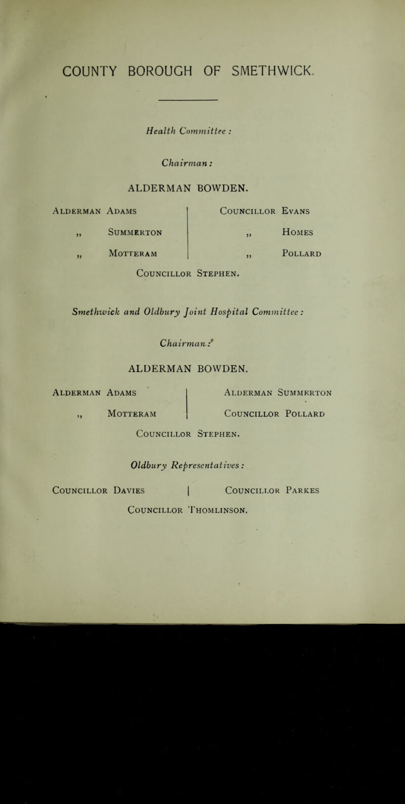 Health Committee : Chairman, ALDERMAN BOWDEN. Alderman Adams „ SlTMMERTON „ Motteram Councillor Evans ,, Homes ,, Pollard Councillor Stephen. Smethwick and Oldbury Joint Hospital Committee. Chairman.:’ ALDERMAN BOWDEN. Alderman Adams ,, Motteram Alderman Summerton Councillor Pollard Councillor Stephen. Oldbury Representatives: Councillor Davies I Councillor Parkes Councillor Thomlinson.