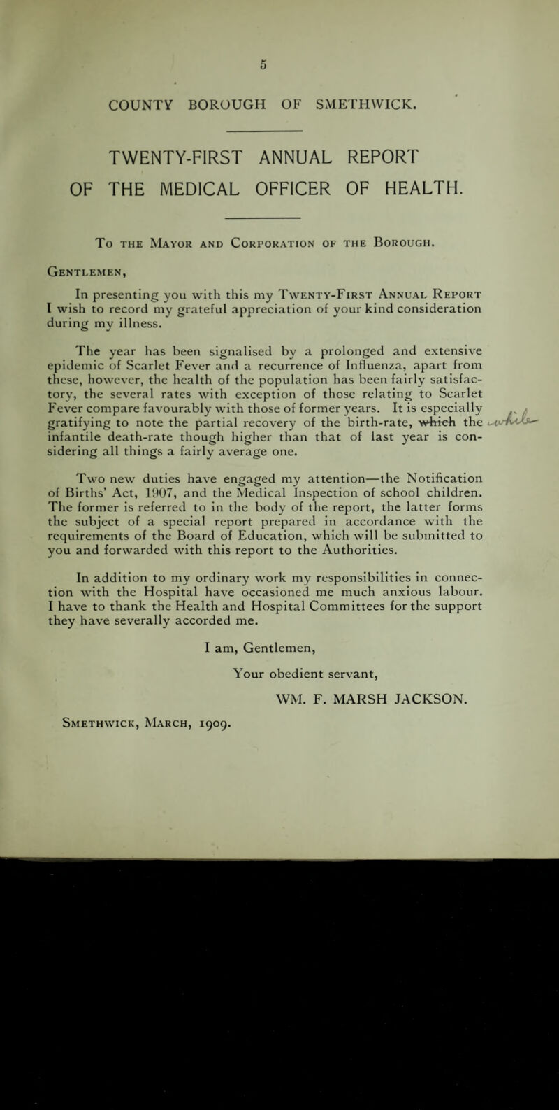 TWENTY-FIRST ANNUAL REPORT OF THE MEDICAL OFFICER OF HEALTH. To the Mayor and Corporation of the Borough. Gentlemen, In presenting you with this my Twenty-First Annual Report I wish to record my grateful appreciation of your kind consideration during my illness. The year has been signalised by a prolonged and extensive epidemic of Scarlet Fever and a recurrence of Influenza, apart from these, however, the health of the population has been fairly satisfac¬ tory, the several rates with exception of those relating to Scarlet Fever compare favourably with those of former years. It is especially gratifying to note the partial recovery of the birth-rate, wb-feh the infantile death-rate though higher than that of last year is con¬ sidering all things a fairly average one. Two new duties have engaged my attention—the Notification of Births’ Act, 1907, and the Medical Inspection of school children. The former is referred to in the body of the report, the latter forms the subject of a special report prepared in accordance with the requirements of the Board of Education, which will be submitted to you and forwarded with this report to the Authorities. In addition to my ordinary work my responsibilities in connec¬ tion with the Hospital have occasioned me much anxious labour. I have to thank the Health and Hospital Committees for the support they have severally accorded me. I am, Gentlemen, Your obedient servant, WM. F. MARSH JACKSON. Smethwick, March, 1909.