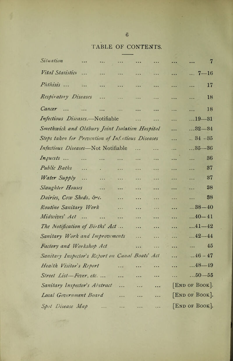 TABLE OF CONTENTS. Situation 7 Vital Statistics ... .... 7—10 Phthisis ... 17 Respiratory Diseases 18 Cancer 18 Infectious Diseases.—Notifiable ...19—81 Smethwick and Oldbury Joint Isolation Hospital ...32—34 Steps taken for Prevention of Inf.ctious Diseases .. 34 -35 Infectious Diseases—Not Notifiable ...35—30 Inquests ... ' 36 Public Baths 37 Water Szipply 37 Slaughter Houses 38 Dairies, Cow Sheds, arc. 38 Routine Sanitary Work O T* 1 00 CO Midwives' Act ... ...40—41 The Notification of Births' Act .. ...41—42 Sanitary Work and Improvements ...42—44 Factory and Workshop Act 45 Sanitary Inspector’s Report on Canal Boats' Act ...46-47 Health Visitor's Report ... ...48—49 Street List—Fever, etc. ... ...50—55 Sanitary Inspector's Abstract [End of Book]. Local Government Board [End of Book]. Spot Disease Map [End of Book].