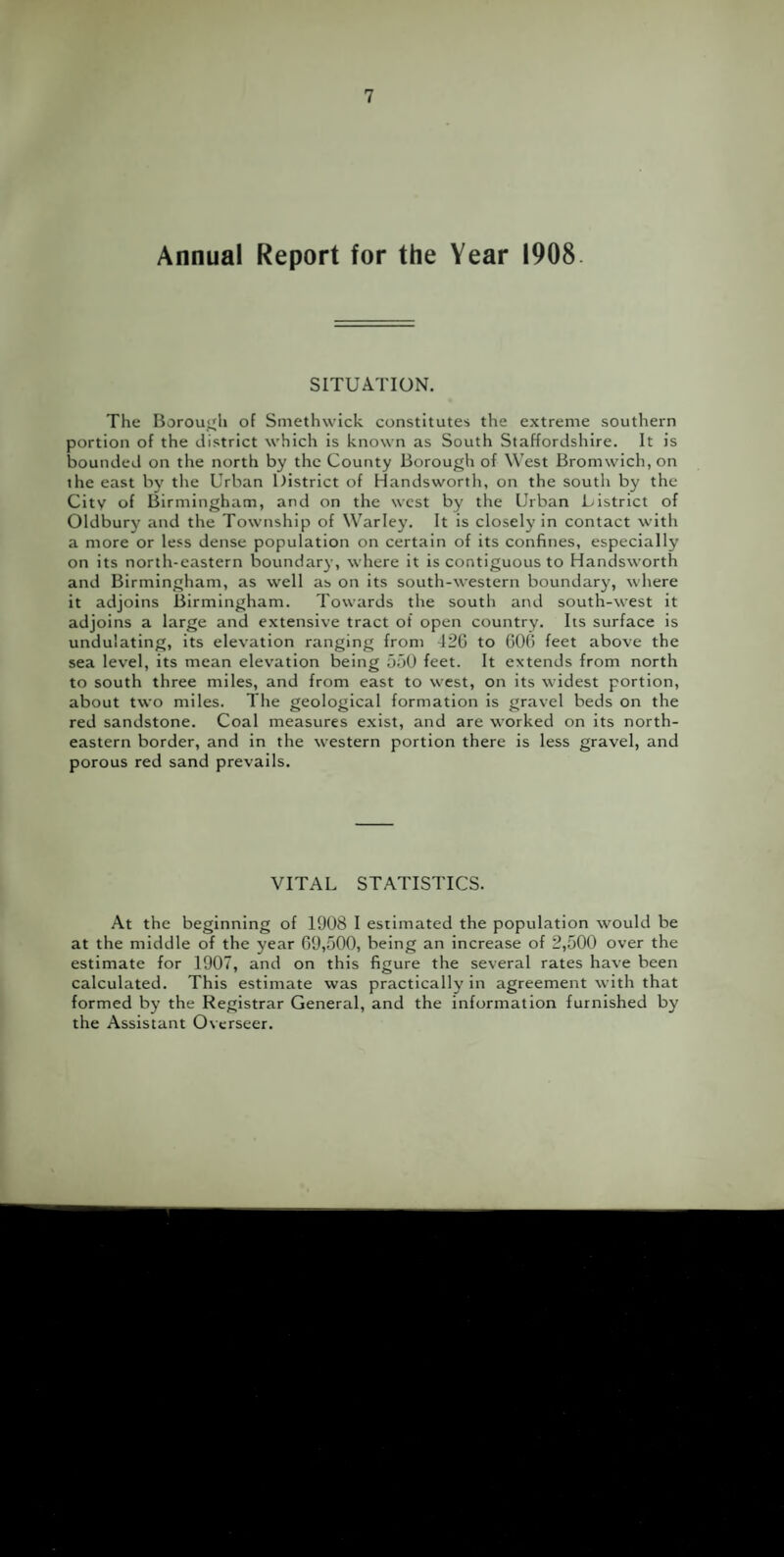 Annual Report for the Year 1908. SITUATION. The Borough of Smethwick constitutes the extreme southern portion of the district which is known as South Staffordshire. It is bounded on the north by the County Borough of West Bromwich, on the east by the Urban District of Handsworth, on the south by the City of Birmingham, and on the west by the Urban Listrict of Oldbury and the Township of Warley. It is closely in contact with a more or less dense population on certain of its confines, especially on its north-eastern boundary, where it is contiguous to Handsworth and Birmingham, as well as on its south-western boundary, where it adjoins Birmingham. Towards the south and south-west it adjoins a large and extensive tract of open country. Its surface is undulating, its elevation ranging from -126 to 606 feet above the sea level, its mean elevation being 550 feet. It extends from north to south three miles, and from east to west, on its widest portion, about two miles. The geological formation is gravel beds on the red sandstone. Coal measures exist, and are worked on its north¬ eastern border, and in the western portion there is less gravel, and porous red sand prevails. VITAL STATISTICS. At the beginning of 1908 I estimated the population would be at the middle of the year 69,500, being an increase of 2,500 over the estimate for 1907, and on this figure the several rates have been calculated. This estimate was practically in agreement with that formed by the Registrar General, and the information furnished by the Assistant Overseer.