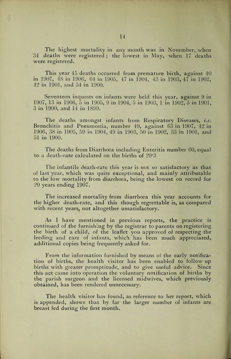 The highest mortality in any month was in November, when 34 deaths were registered ; the lowest in May, when 17 deaths were registered. This year 45 deaths occurred from premature birth, against 40 in 1907, 48 in 190G, 64 in 1905, 47 in 1904, 43 in 1903, 47 in 1902, 42 in 1901, and 54 in 1900. Seventeen inquests on infants were held this year, against 9 in 1907, 13 in 1906, 5 in 1905, 9 in 1904, 5 in 1903, 1 in 1902, 5 in 1901, 3 in 1900, and 14 in 1899. The deaths amongst infants from Respiratory Diseases, i.e. Bronchitis and Pneumonia, number 49, against 63 in 1907, 42 in 1906, 38 in 1905, 59 in 1904, 49 in 1903, 50 in 1902, 33 in 1901, and 51 in 1900. The deaths from Diarrhoea including Enteritis number 60, equal to a death-rate calculated on the births of 29'3 The infantile death-rate this year is not so satisfactory as that of last year, which was quite exceptional, and mainly attributable to the low mortality from diarrhoea, being the lowest on record for 20 years ending 1907. The increased mortality from diarrhoea this year accounts for the higher death-rate, and this though regrettable is, as compared with recent years, not altogether unsatisfactory. As I have mentioned in previous reports, the practice is continued of the furnishing by the registrar to parents on registering the birth of a child, of the leaflet you approved of respecting the feeding and care of infants, which has been much appreciated, additional copies being frequently asked for. From the information furnished by means of the early notifica¬ tion of births, the health visitor has been enabled to follow up births with greater promptitude, and to give useful advice. Since this act came into operation the voluntary notificaiion of births by the parish surgeon and the licensed midwives, which previously obtained, has been rendered unnecessary. The health visitor has found, as reference to her report, which is appended, shows that by far the larger number of infants are breast fed during the first month.