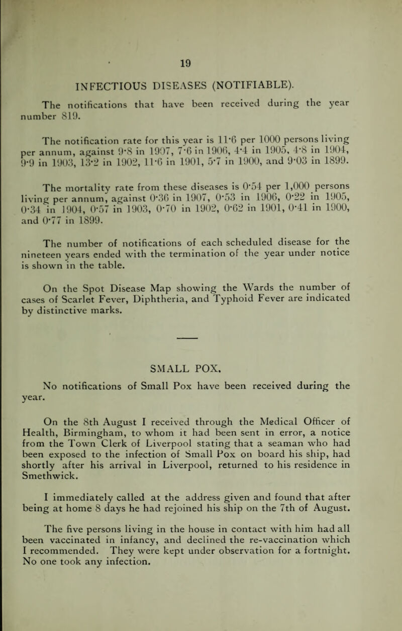 INFECTIOUS DISEASES (NOTIFIABLE). The notifications that have been received during the year number 819. The notification rate for this year is 11*0 per 1000 persons living per annum, against 9'8 in 1907, 7'G in 1900, 4‘4 in 1905, 4’8 in 1904, 9*9 in 1903, 13‘2 in 1902, IPG in 1901, 5‘7 in 1900, and 9’03 in 1899. The mortality rate from these diseases is 0‘54 per 1,000 persons living per annum, against 0‘36 in 1907, 0'53 in 1906, 0‘22 in 1905, 0-34 in 1904 , (>57 in 1903, 070 in 1902, 0’G2 in 1901, 0-41 in 1900, and 0*77 in 1899. The number of notifications of each scheduled disease for the nineteen years ended with the termination of the year under notice is shown in the table. On the Spot Disease Map showing the Wards the number of cases of Scarlet Fever, Diphtheria, and Typhoid Fever are indicated by distinctive marks. SMALL POX. No notifications of Small Pox have been received during the year. On the 8th August I received through the Medical Officer of Health, Birmingham, to whom it had been sent in error, a notice from the Town Clerk of Liverpool stating that a seaman who had been exposed to the infection of Small Pox on board his ship, had shortly after his arrival in Liverpool, returned to his residence in Smethwick. I immediately called at the address given and found that after being at home 8 days he had rejoined his ship on the 7th of August. The five persons living in the house in contact with him had all been vaccinated in infancy, and declined the re-vaccination which I recommended. They were kept under observation for a fortnight. No one took any infection.