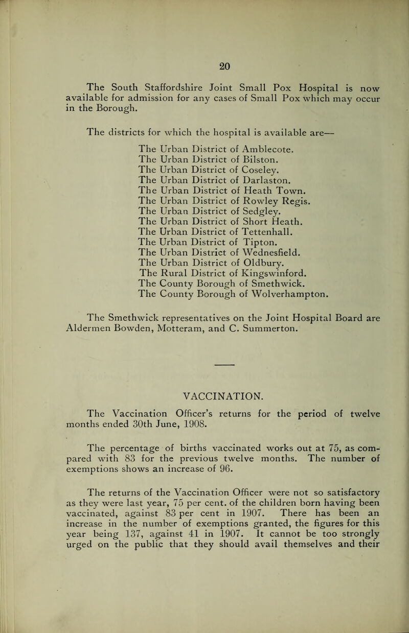 The South Staffordshire Joint Small Pox Hospital is now available for admission for any cases of Small Pox which may occur in the Borough. The districts for which the hospital is available are— The Urban District of Amblecote. The Urban District of Bilston. The Urban District of Coseley. The Urban District of Darlaston. The Urban District of Heath Town. The Urban District of Rowley Regis. The Urban District of Sedgley. The Urban District of Short Heath. The Urban District of Tettenhall. The Urban District of Tipton. The Urban District of Wednesfield. The Urban District of Oldbury. The Rural District of Kingswinford. The County Borough of Smethwick. The County Borough of Wolverhampton. The Smethwick representatives on the Joint Hospital Board are Aldermen Bowden, Motteram, and C. Summerton. VACCINATION. The Vaccination Officer’s returns for the period of twelve months ended 30th June, 1908. The percentage of births vaccinated works out at 75, as com¬ pared with 83 for the previous twelve months. The number of exemptions shows an increase of 96. The returns of the Vaccination Officer were not so satisfactory as they were last year, 75 per cent, of the children born having been vaccinated, against 83 per cent in 1907. There has been an increase in the number of exemptions granted, the figures for this year being 137, against 41 in 1907. It cannot be too strongly urged on the public that they should avail themselves and their