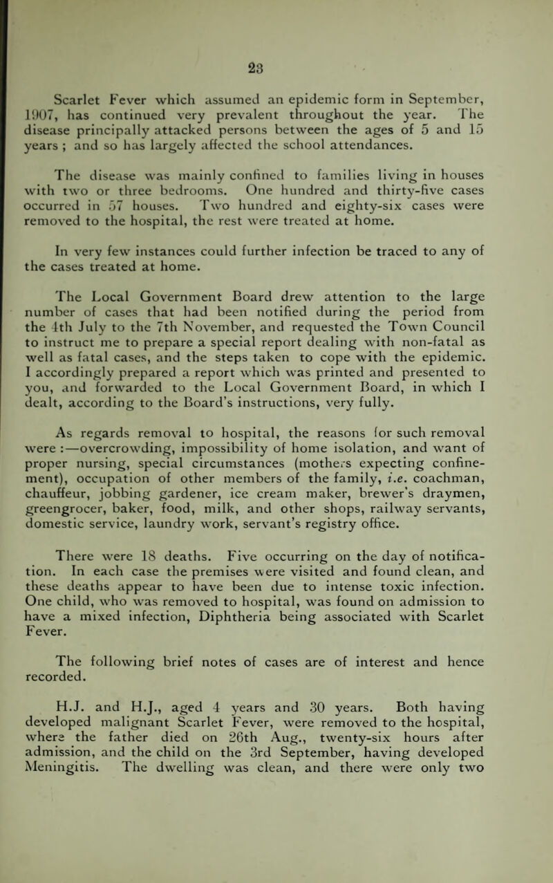 Scarlet Fever which assumed an epidemic form in September, 1!)07, has continued very prevalent throughout the year. The disease principally attacked persons between the ages of 5 and 15 years ; and so has largely affected the school attendances. The disease was mainly confined to families living in houses with two or three bedrooms. One hundred and thirty-five cases occurred in 57 houses. Two hundred and eighty-six cases were removed to the hospital, the rest were treated at home. In very few instances could further infection be traced to any of the cases treated at home. The Local Government Board drew attention to the large number of cases that had been notified during the period from the 4th July to the 7th November, and requested the Town Council to instruct me to prepare a special report dealing with non-fatal as well as fatal cases, and the steps taken to cope with the epidemic. I accordingly prepared a report which was printed and presented to you, and forwarded to the Local Government Board, in which I dealt, according to the Board’s instructions, very fully. As regards removal to hospital, the reasons for such removal were :—overcrowding, impossibility of home isolation, and want of proper nursing, special circumstances (mothers expecting confine¬ ment), occupation of other members of the family, i.e. coachman, chauffeur, jobbing gardener, ice cream maker, brewer’s draymen, greengrocer, baker, food, milk, and other shops, railway servants, domestic service, laundry work, servant’s registry office. There were 18 deaths. Five occurring on the day of notifica¬ tion. In each case the premises were visited and found clean, and these deaths appear to have been due to intense toxic infection. One child, who was removed to hospital, was found on admission to have a mixed infection, Diphtheria being associated with Scarlet Fever. The following brief notes of cases are of interest and hence recorded. H.J. and H.J., aged 4 years and 30 years. Both having developed malignant Scarlet Fever, were removed to the hospital, where the father died on 26th Aug., twenty-six hours after admission, and the child on the 3rd September, having developed Meningitis. The dwelling was clean, and there were only two