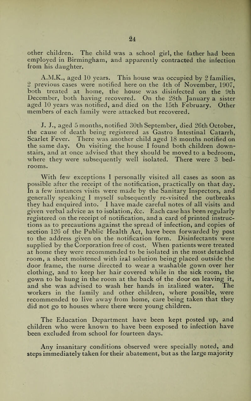 other children. The child was a school girl, the father had been employed in Birmingham, and apparently contracted the infection from his daughter. A.M.K., aged 10 years. This house was occupied by 2 families, 2 previous cases were notified here on the 4th of November, 1907, both treated at home, the house was disinfected on the 9th December, both having recovered. On the 28th January a sister aged 10 years was notified, and died on the 15th February. Other members of each family were attacked but recovered. J. J., aged 5 months, notified 30th September, died 26th October, the cause of death being registered as Gastro Intestinal Catarrh, Scarlet Fever. There was another child aged 18 months notified on the same day. On visiting the house I found both children down¬ stairs, and at once advised that they should be moved to a bedroom, where they were subsequently well isolated. There were 3 bed¬ rooms. With few exceptions I personally visited all cases as soon as possible after the receipt of the notification, practically on that day. In a few instances visits were made by the Sanitary Inspectors, and generally speaking I myself subsequently re-visited the outbreaks they had enquired into. I have made careful notes of all visits and given verbal advice as to isolation, &c. Each case has been regularly registered on the receipt of notification, and a card of printed instruc¬ tions as to precautions against the spread of infection, and copies of section 126 of the Public Health Act, have been forwarded by post to the address given on the notification form. Disinfectants were supplied by the Corporation free of cost. When patients were treated at home they were recommended to be isolated in the most detached room, a sheet moistened with izal solution being placed outside the door frame, the nurse directed to wear a washable gown over her clothing, and to keep her hair covered while in the sick room, the gown to be hung in the room at the back of the door on leaving it, and she was advised to wash her hands in izalized water. The workers in the family and other children, where possible, were recommended to live away from home, care being taken that they did not go to houses where there were young children. The Education Department have been kept posted up, and children who were known to have been exposed to infection have been excluded from school for fourteen days. Any insanitary conditions observed were specially noted, and steps immediately taken for their abatement, but as the large majority