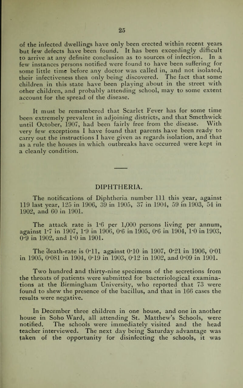 of the infected dwellings have only been erected within recent years but few defects have been found. It has been exceedingly difficult to arrive at any definite conclusion as to sources of infection. In a few instances persons notified were found to have been suffering for some little time before any doctor was called in, and not isolated, their infectiveness then only being discovered. The fact that some children in this state have been playing about in the street with other children, and probably attending school, may to some extent account for the spread of the disease. It must be remembered that Scarlet Fever has for some time been extremely prevalent in adjoining districts, and that Smethwick until October, 1907, had been fairly free from the disease. With very few exceptions I have found that parents have been ready to carry out the instructions I have given as regards isolation, and that as a rule the houses in which outbreaks have occurred were kept in a cleanly condition. DIPHTHERIA. The notifications of Diphtheria number 111 this year, against 119 last year, 125 in 1900, 39 in 1905, 37 in 1901, 59 in 1903, 54 in 1902, and GO in 1901. The attack rate is l'G per 1,000 persons living per annum, against 1*7 in 1907, P9 in 190G, 06 in 1905, 06 in 1904, 1-0 in 1903, 0-9 in 1902, and 1-0 in 1901. The death-rate is 0*11, against 0T0 in 1907, 0*21 in 1906, O01 in 1905, 0*081 in 1904, 0*19 in 1903, 0*12 in 1902, and 0*09 in 1901. Two hundred and thirty-nine specimens of the secretions from the throats of patients were submitted for bacteriological examina¬ tions at the Birmingham University, who reported that 73 were found to shew the presence of the bacillus, and that in 166 cases the results were negative. In December three children in one house, and one in another house in Soho Ward, all attending St. Matthew’s Schools, were notified. The schools were immediately visited and the head teacher interviewed. The next day being Saturday advantage was taken of the opportunity for disinfecting the schools, it was