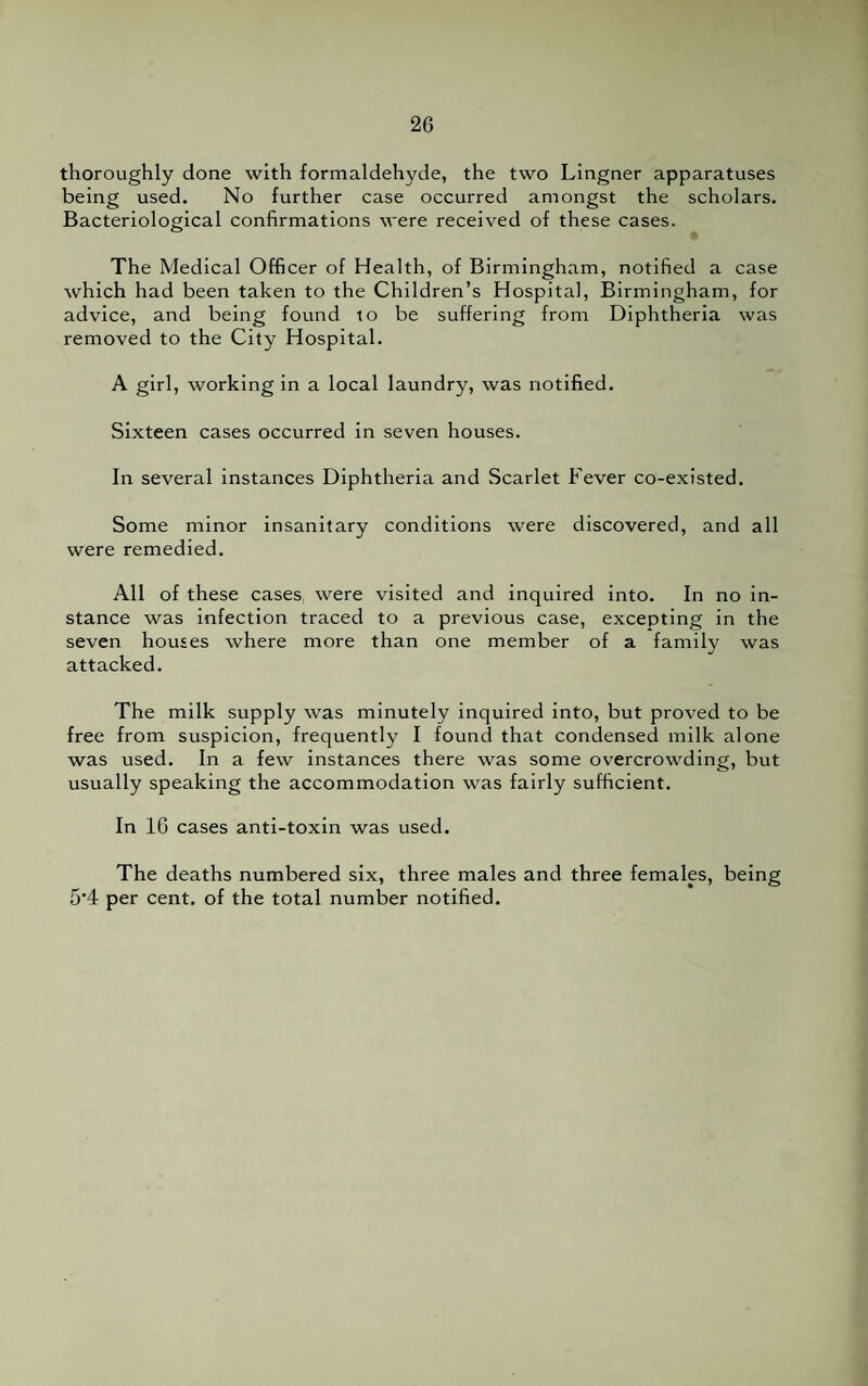 thoroughly done with formaldehyde, the two Lingner apparatuses being used. No further case occurred amongst the scholars. Bacteriological confirmations were received of these cases. The Medical Officer of Health, of Birmingham, notified a case which had been taken to the Children’s Hospital, Birmingham, for advice, and being found to be suffering from Diphtheria was removed to the City Hospital. A girl, working in a local laundry, was notified. Sixteen cases occurred in seven houses. In several instances Diphtheria and Scarlet Fever co-existed. Some minor insanitary conditions were discovered, and all were remedied. All of these cases were visited and inquired into. In no in¬ stance was infection traced to a previous case, excepting in the seven houses where more than one member of a family was attacked. The milk supply was minutely inquired into, but proved to be free from suspicion, frequently I found that condensed milk alone was used. In a few instances there was some overcrowding, but usually speaking the accommodation was fairly sufficient. In 16 cases anti-toxin was used. The deaths numbered six, three males and three females, being 5'4 per cent, of the total number notified.