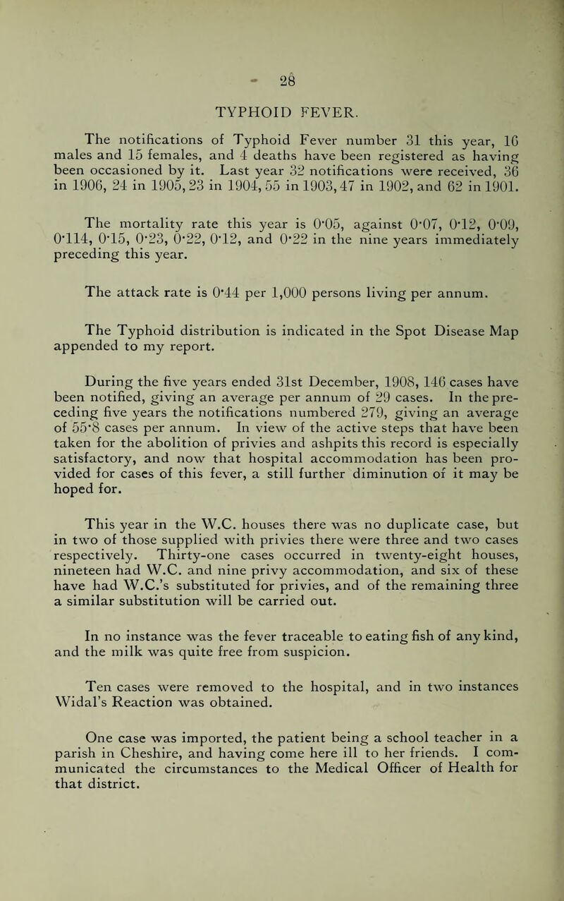 TYPHOID FEVER. The notifications of Typhoid Fever number 31 this year, 1G males and 15 females, and 4 deaths have been registered as having been occasioned by it. Last year 32 notifications were received, 36 in 1906, 24 in 1905, 23 in 1904, 55 in 1903,47 in 1902, and 62 in 1901. The mortality rate this year is (F05, against (F07, 0T2, 009, 0T14, 0T5, 0'23, 0'22, 0T2, and 0'22 in the nine years immediately preceding this year. The attack rate is 0'44 per 1,000 persons living per annum. The Typhoid distribution is indicated in the Spot Disease Map appended to my report. During the five years ended 31st December, 1908, 146 cases have been notified, giving an average per annum of 29 cases. In the pre¬ ceding five years the notifications numbered 279, giving an average of 55'8 cases per annum. In view of the active steps that have been taken for the abolition of privies and ashpits this record is especially satisfactory, and now that hospital accommodation has been pro¬ vided for cases of this fever, a still further diminution of it may be hoped for. This year in the W.C. houses there was no duplicate case, but in two of those supplied with privies there were three and two cases respectively. Thirty-one cases occurred in twenty-eight houses, nineteen had W.C. and nine privy accommodation, and six of these have had W.C.’s substituted for privies, and of the remaining three a similar substitution will be carried out. In no instance was the fever traceable to eating fish of any kind, and the milk was quite free from suspicion. Ten cases were removed to the hospital, and in two instances Widal’s Reaction was obtained. One case was imported, the patient being a school teacher in a parish in Cheshire, and having come here ill to her friends. I com¬ municated the circumstances to the Medical Officer of Health for that district.