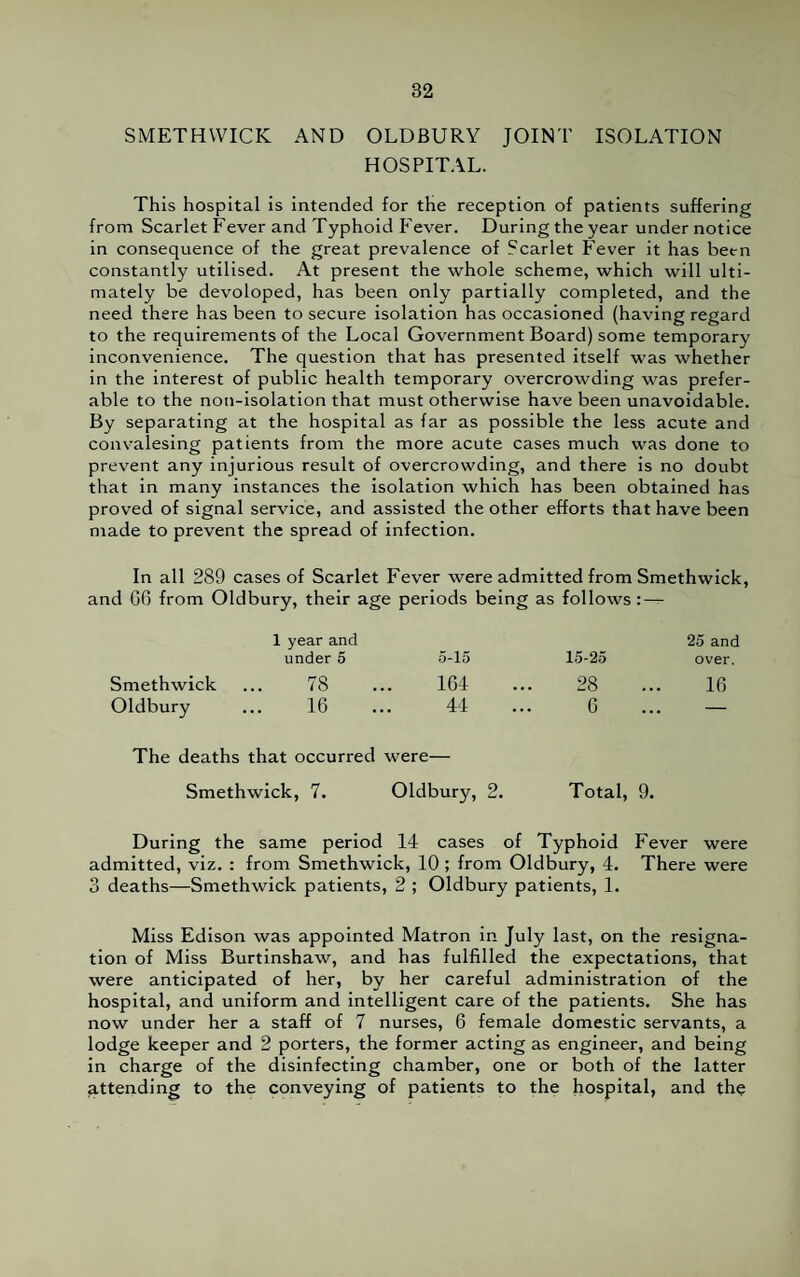 SMETHWICK AND OLDBURY JOINT ISOLATION HOSPITAL. This hospital is intended for the reception of patients suffering from Scarlet Fever and Typhoid Fever. During the year under notice in consequence of the great prevalence of Scarlet Fever it has been constantly utilised. At present the whole scheme, which will ulti¬ mately be devoloped, has been only partially completed, and the need there has been to secure isolation has occasioned (having regard to the requirements of the Local Government Board) some temporary inconvenience. The question that has presented itself was whether in the interest of public health temporary overcrowding was prefer¬ able to the non-isolation that must otherwise have been unavoidable. By separating at the hospital as far as possible the less acute and convalesing patients from the more acute cases much was done to prevent any injurious result of overcrowding, and there is no doubt that in many instances the isolation which has been obtained has proved of signal service, and assisted the other efforts that have been made to prevent the spread of infection. In all 289 cases of Scarlet Fever were admitted from Smethwick, id 06 from Oldbury, their age periods being as follows : — 1 year and 25 and under 5 5-15 15-25 over. Smethwick ... 78 164 28 16 Oldbury ... 16 44 6 — The deaths that occurred were— Smethwick, 7. Oldbury, 2. Total, 9. During the same period 14 cases of Typhoid Fever were admitted, viz. : from Smethwick, 10; from Oldbury, 4. There were 3 deaths—Smethwick patients, 2 ; Oldbury patients, 1. Miss Edison was appointed Matron in July last, on the resigna¬ tion of Miss Burtinshaw, and has fulfilled the expectations, that were anticipated of her, by her careful administration of the hospital, and uniform and intelligent care of the patients. She has now under her a staff of 7 nurses, 6 female domestic servants, a lodge keeper and 2 porters, the former acting as engineer, and being in charge of the disinfecting chamber, one or both of the latter jattending to the conveying of patients to the hospital, and the