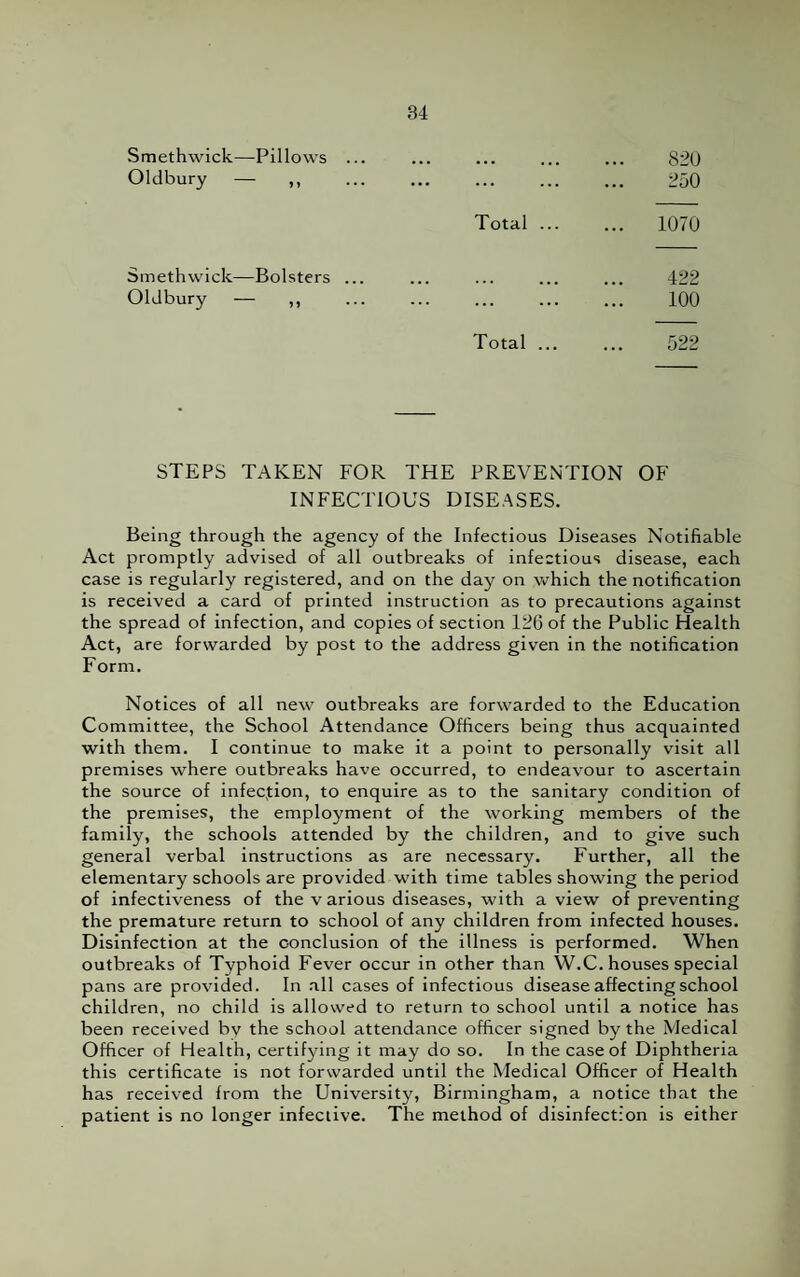 Smethwick—Pillows ... , 820 Oldbury — ,, . 250 Total ... ... 1070 Smethwick—Bolsters ... 422 Oldbury — ,, . 100 Total ... 522 STEPS TAKEN FOR THE PREVENTION OF INFECTIOUS DISEASES. Being through the agency of the Infectious Diseases Notifiable Act promptly advised of all outbreaks of infectious disease, each case is regularly registered, and on the day on which the notification is received a card of printed instruction as to precautions against the spread of infection, and copies of section 126 of the Public Health Act, are forwarded by post to the address given in the notification Form. Notices of all new outbreaks are forwarded to the Education Committee, the School Attendance Officers being thus acquainted with them. I continue to make it a point to personally visit all premises where outbreaks have occurred, to endeavour to ascertain the source of infection, to enquire as to the sanitary condition of the premises, the employment of the working members of the family, the schools attended by the children, and to give such general verbal instructions as are necessary. Further, all the elementary schools are provided with time tables showing the period of infectiveness of the v arious diseases, with a view of preventing the premature return to school of any children from infected houses. Disinfection at the conclusion of the illness is performed. When outbreaks of Typhoid Fever occur in other than W.C. houses special pans are provided. In all cases of infectious disease affecting school children, no child is allowed to return to school until a notice has been received bv the school attendance officer signed by the Medical Officer of Health, certifying it may do so. In the case of Diphtheria this certificate is not forwarded until the Medical Officer of Health has received from the University, Birmingham, a notice that the patient is no longer infective. The method of disinfection is either
