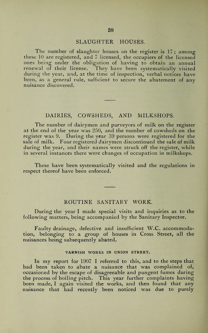 SLAUGHTER HOUSES. The number of slaughter houses on the register is 17 ; among these 10 are registered, and 7 licensed, the occupiers of the licensed ones being under the obligation of having to obtain an annual renewal of their license. They have been systematically visited during the year, and, at the time of inspection, verbal notices have been, as a general rule, sufficient to secure the abatement of any nuisance discovered. DAIRIES, COWSHEDS, AND MILKSHOPS. The number of dairymen and purveyors of milk on the register at the end of the year was 250, and the number of cowsheds on the register was 9. During the year 39 persons were registered for the sale of milk. Four registered dairymen discontinued the sale of milk during the year, and their names were struck off the register, while in several instances there were changes of occupation in milkshops. These have been systematically visited and the regulations in respect thereof have been enforced. ROUTINE SANITARY WORK. During the year I made special visits and inquiries as to the following matters, being accompanied by the Sanitary Inspector. Faulty drainage, defective and insufficient W.C. accommoda¬ tion, belonging to a group of houses in Cross Street, all the nuisances being subsequently abated. VARNISH WORKS IN UNION STREET. In my report for 1907 I referred to this, and to the steps that had been taken to abate a nuisance that was complained of, occasioned by the escape of disagreeable and pungent fumes during the process of boiling pitch. This year further complaints having been made, I again visited the works, and then found that any nuisance that had recently been noticed was due to purely