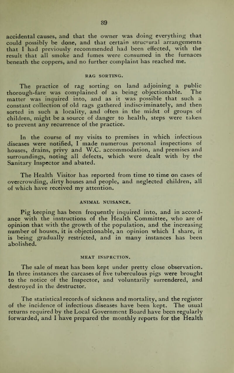 accidental causes, and that the owner was doing everything that could possibly be done, and that certain struc'ural arrangements that I had previously recommended had been effected, with the result that all smoke and fumes were consumed in the furnaces beneath the coppers, and no further complaint has reached me. RAG SORTING. The practice of rag sorting on land adjoining a public thorough-fare was complained of as being objectionable. The matter was inquired into, and as it was possible that such a constant collection of old rags gathered indiscriminately, and then sorted in such a locality, and often in the midst of groups of children, might be a source of danger to health, steps were taken to prevent any recurrence of the practice. In the course of my visits to premises in which infectious diseases were notified, I made numerous personal inspections of houses, drains, privy and W.C. accommodation, and premises and surroundings, noting all defects, which were dealt with by the Sanitary Inspector and abated. The Health Visitor has reported from time to time on cases of overcrowding, dirty houses and people, and neglected children, all of which have received my attention. ANIMAL NUISANCE. Pig keeping has been frequently inquired into, and in accord¬ ance with the instructions of the Health Committee, who are of opinion that with the growth of the population, and the increasing number of houses, it is objectionable, an opinion which I share, it is being gradually restricted, and in many instances has been abolished. MEAT INSPECTION. The sale of meat has been kept under pretty close observation. In three instances the carcases of five tuberculous pigs were brought to the notice of the Inspector, and voluntarily surrendered, and destroyed in the destructor. The statistical records of sickness and mortality, and the register of the incidence of infectious diseases have been kept. The usual returns required by the Local Government Board have been regularly forwarded, and I have prepared the monthly reports for the Health