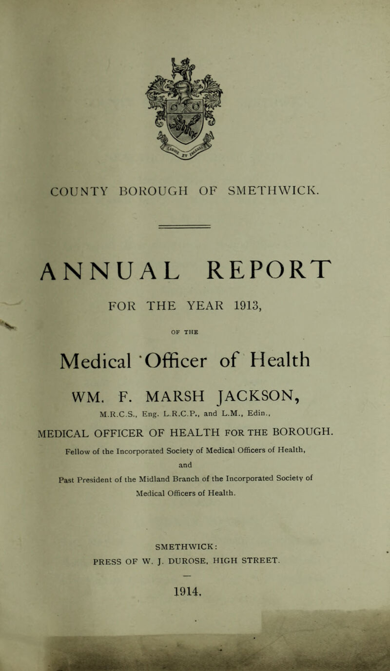 s. COUNTY BOROUGH OF SMETHWICK. ANNUAL REPORT FOR THE YEAR 1913, OF THE Medical Officer of Health WM. F. MARSH JACKSON, M.R.C.S.. Eng. L.R.C.P.. and L.M., Edin., MEDICAL OFFICER OF HEALTH FOR THE BOROUGH. Fellow of the Incorporated Society of Medical Officers of Health, and Past President of the Midland Branch of the Incorporated Society of Medical Officers of Health. SMETHWICK: PRESS OF W. J. DUROSE. HIGH STREET. 1914.