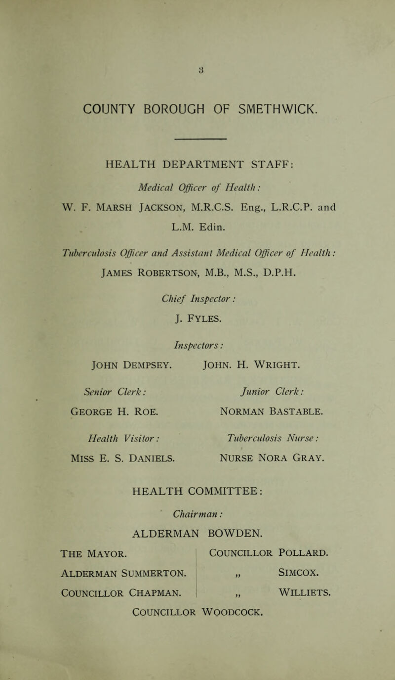 ii COUNTY BOROUGH OF SMETHWICK. HEALTH DEPARTMENT STAFF: Medical Officer of Health: W. F. Marsh Jackson, M.R.C.S. Eng., L.R.C.P. and L.M. Edin. Tuberculosis Officer and Assistant Medical Officer of Health: James Robertson, M.B., M.S., d.p.h. Chief Inspector: J. FYLES. Inspectors: JOHN Dempsey. John. H. Wright. Senior Clerk: Junior Clerk: George H. Roe. Norman Bast able. Health Visitor: Tuberculosis Nurse: Miss E. S. Daniels. Nurse Nora Gray. HEALTH COMMITTEE: Chairman: ALDERMAN BOWDEN. The Mayor. Councillor Pollard. Alderman Summerton. SlMCOX. Councillor Chapman. WILLIETS. Councillor Woodcock,