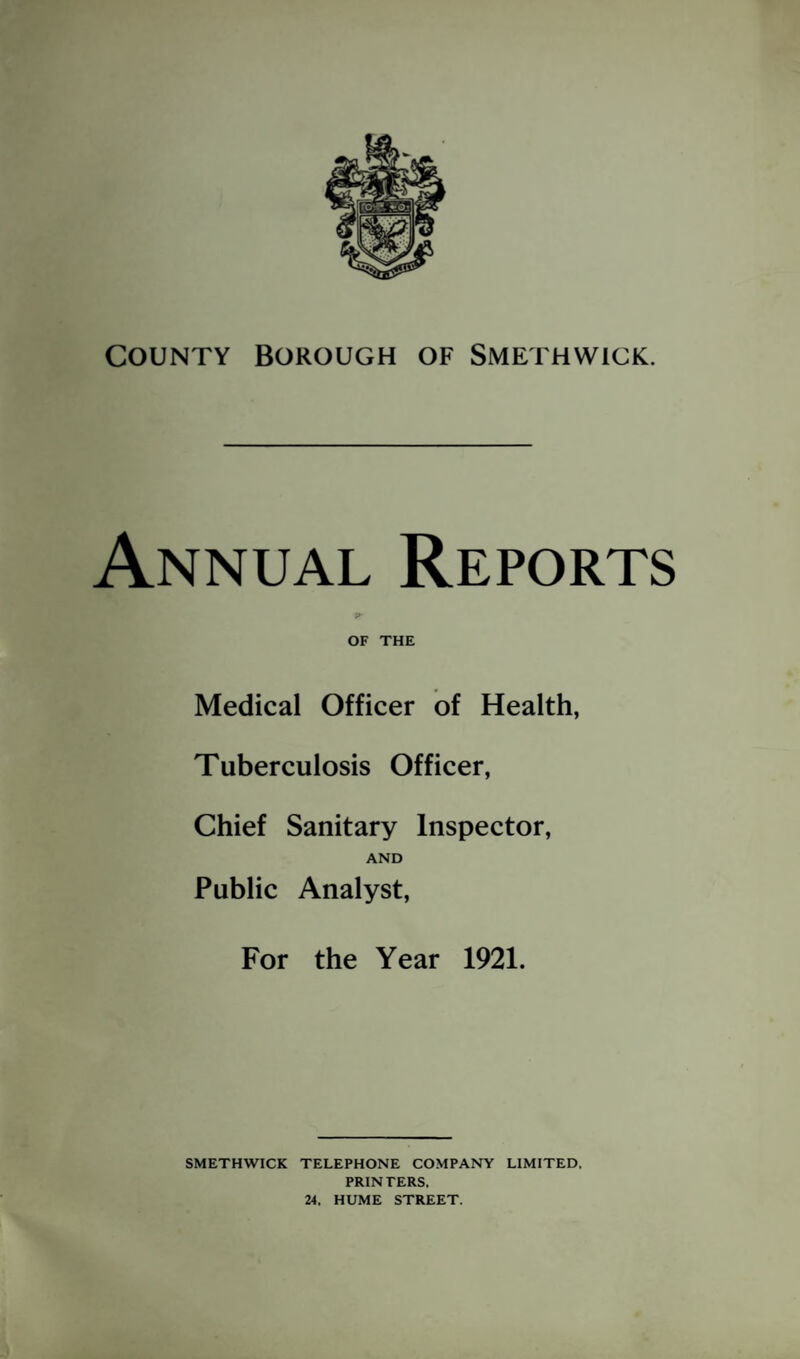 COUNTY Borough of Smethwick. Annual Reports ?• OF THE Medical Officer of Health, Tuberculosis Officer, Chief Sanitary Inspector, AND Public Analyst, For the Year 1921. SMETHWICK TELEPHONE COMPANY LIMITED. PRIN TERS, 24. HUME STREET.