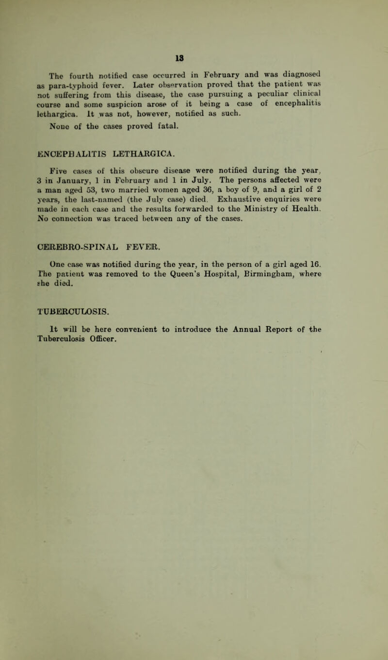 IS The fourth notified case occurred in February and was diagnosed as para-typhoid fever. Later ol)servation proved that the patient was not suffering from this disease, the case pursuing a peculiar clinical course and some suspicion arose of it being a case of encephalitis lethargica. It was not, however, notified as such. None of the cases proved fatal. EN0EPH.\L1TIS LETHAIIGICA. Five cases of this obscure disease were notified during the year, 3 in .January, 1 in February and 1 in July. The persons affected were a man aged 53, two married women aged 36, a boy of 9, and a girl of 2 years, the last-named (the July case) died. Exhaustive enquiries were made in each case and the results forwarded to the Ministry of Health. No connection was traced between any of the cases. CEaiEBRO-SPINAL FEVEll. One case was notified during the year, in the person of a girl aged 16. The patient was removed to the Queen’s Hospital, Birmingham, where she died. TUBERCULOSIS. It will be here conveiiient to introduce the Annual Report of the Tuberculosis OflBcer.