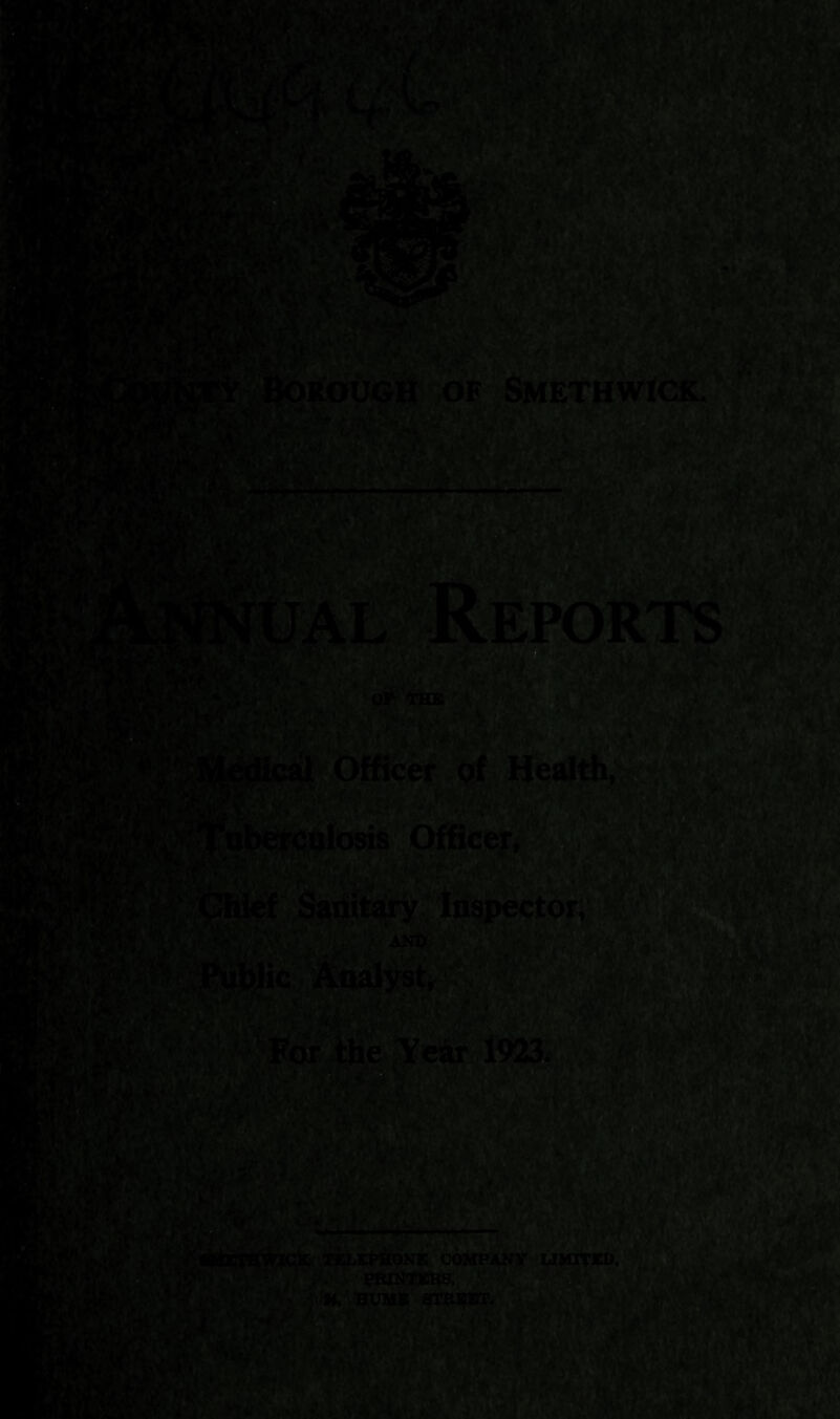 UAL Reports - 'mjm wjm W*(A* i’LZ& -: * • ’* ,'■■ v T Borough of Smethwick. OF THE Officer pf Health, / Officer, fiStA*m«.V iTit*,v4-v■ • * • ^* Chief Sapitary Inspector, AND Igpblic Analyst, ter ihe Year 1923. • j-'' i \ i a< V5XZ&' J Hfl mv(liyLI, Jrr‘-. SMETHWICK TELEPHONE COMPANY LIMITED, PRINTEKS, BUMS STHEBT.