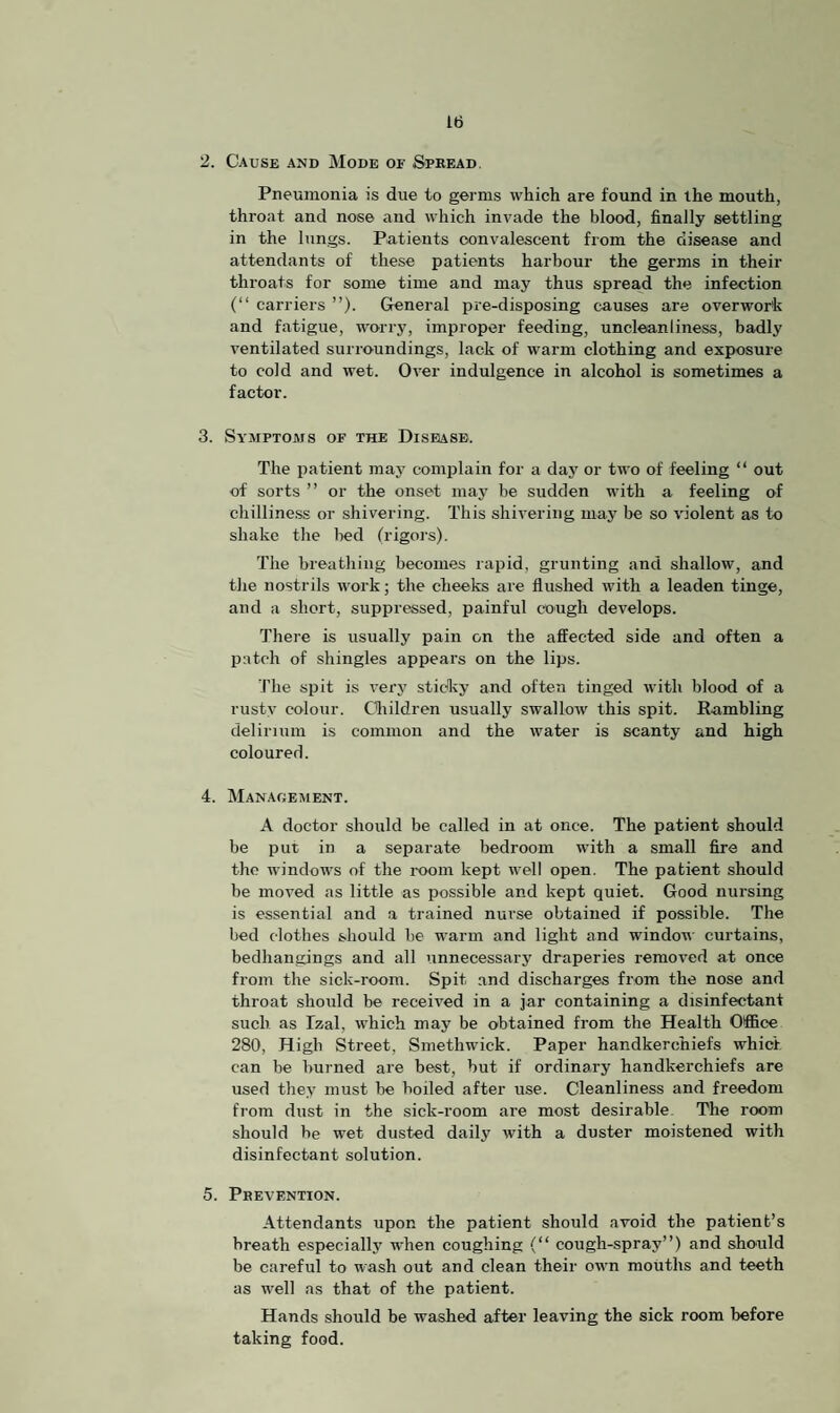 2. Cause and Mode of Spread Pneumonia is due to germs which are found in the mouth, throat and nose and which invade the blood, finally settling in the lungs. Patients convalescent from the disease and attendants of these patients harbour the germs in their throats for some time and may thus spread the infection (“ carriers ”). General pre-disposing causes are overwork and fatigue, worry, improper feeding, uncleanliness, badly ventilated surroundings, lack of warm clothing and exposure to cold and wet. Over indulgence in alcohol is sometimes a factor. 3. Symptoms of the Disease. The patient may complain for a day or two of feeling “ out of sorts ” or the onset may be sudden with a feeling of chilliness or shivering. This shivering may be so violent as to shake the bed (rigors). The breathing becomes rapid, grunting and shallow, and the nostrils work; the cheeks are flushed with a leaden tinge, and a short, suppressed, painful cough develops. There is usually pain on the affected side and often a patch of shingles appears on the lips. The spit is very sticky and often tinged with blood of a rusty colour. Children usually swallow this spit. Rambling delirium is common and the water is scanty and high coloured. 4. Management. A doctor should be called in at once. The patient should be put in a separate bedroom with a small fire and the windows of the room kept well open. The patient should he moved as little as possible and kept quiet. Good nursing is essential and a trained nui'se obtained if possible. The bed clothes should be warm and light and window curtains, bedhangings and all unnecessary draperies removed at once from the sick-room. Spit and discharges from the nose and throat should be received in a jar containing a disinfectant such as Tzal, which may be obtained from the Health Office 280, High Street, Smethwick. Paper handkerchiefs whicf can be burned are best, but if ordinary handkerchiefs are used they must be boiled after use. Cleanliness and freedom from dust in the sick-room are most desirable The room should he wet dusted daily with a duster moistened with disinfectant solution. 5. Prevention. Attendants upon the patient should avoid the patient’s breath especially when coughing (“ cough-spray”) and should be careful to wash out and clean their own mouths and teeth as well as that of the patient. Hands should be washed after leaving the sick room before taking food.