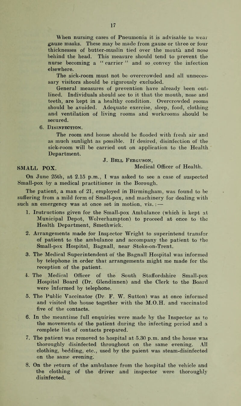 When nursing cases of Pneumonia it is advisable to wear gauze masks. These may be made from gauze or three or four thicknesses of butter-muslin tied over the mouth and nose behind the head. This measure should tend to prevent the nurse becoming a “ carrier ” and so convey the infection elsewhere. The sick-room must not be overcrowaled and all unneces¬ sary visitors should be rigorously excluded. General measures of prevention have already been out¬ lined. Individuals should see to it that the mouth, nose and teeth, are kept in a healthy condition. Overcrowded rooms should be avoided. Adequate exercise, sleep, food, clothing and ventilation of living rooms and workrooms should be secured. 6. Disinfection. The room and house should be flooded with fresh air and as much sunlight as possible. If desired, disinfection of the sick-room will be carried out on application to the Health Department. J. Bell Feeguson, SMALL POX Medical Officer of Health. On June 25th, at 2.15 p.m., I was asked to see a case of suspected Small-pox by a medical practitioner in the Borough. The patient, a man of 21, employed in Birmingham, was found to be suffering from a mild form of Small-pox, and machinery for dealing writh such an emergency was at once set in motion, viz. : — 1. Instructions given for the Small-pox Ambulance (wdiich is kept at Municipal Depot, Wolverhampton) to proceed at once to the Health Department, Smethwick. 2. Arrangements made for Inspector Wright to superintend transfer of patient to the ambulance and accompany the patient to the Small-pox Hospital, Bagnall, near Stoke-on-Trent. 3. The Medical Superintendent of the Bagnall Hospital was informed by telephone in order that arrangements might me made for the reception of the patient. 4. The Medical Officer of the South Staffordshire Small-pox Hospital Board (Dr. Glendinnen) and the Clerk to the Board were Informed by telephone. 5. The Public Vaccinator (Dr. F. W. Sutton) was at once informed and visited the house together with the M.O.H. and vaccinated five of the contacts. 6. In the meantime full enquiries were made by the Inspector as to the movements of the patient during the infecting period and a complete list of contacts prepared. 7. The patient was removed to hospital at 5.30 p.m. and the house was thoroughly disinfected throughout on the same evening. All clothing, bedding, etc., used by the paient was steam-disinfected on the same evening. 8. On the return of the ambulance from the hospital the vehicle and the clothing of the driver and inspector were thoroughly disinfected.