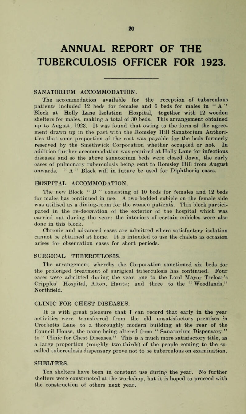 ANNUAL REPORT OF THE TUBERCULOSIS OFFICER FOR 1923. SANATORIUM ACCOMMODATION. The accommodation available for the reception of tuberculous patients included 12 beds for females and 6 beds for males in “ A ’’ Block at Holly Lane Isolation Hospital, together with 12 wooden shelters for males, making a total of 30 beds. This arrangement obtained up to August, 1923. It was found that owing to the form of the agree¬ ment drawn up in the past with the Rlomsley Hill Sanatorium Authori¬ ties that some proportion of the cost was payable for the beds formerly reserved by the Smethwick Corporation whether occupied or not. In addition further accommodation was required at Holly Lane for infectious diseases and so the above sanatorium beds were closed down, the early cases of pulmonary tuberculosis being sent to Romsley Hill from August onwards. “ A ” Block will in future be used for Diphtheria cases. HOSPITAL ACCOMMODATION. The new Block “ D ” consisting of 10 beds for females and 12 beds for males has continued in use. A two-bedded cubicle on the female side was utilised as a dining-room for the women patients. This block partici¬ pated in the re-decoration of the exterior of the hospital which was carried out during the year; the interiors of certain cubicles were also done in this block. Chronic and advanced cases are admitted wdiere satisfactory isolation cannot be obtained at home. It is intended to use the chalets as occasion arises for observation cases for short periods. 8URGIC4L TUBERCULOSIS. The arrangement whereby the Corporation sanctioned six beds for the prolonged treatment of surigical tuberculosis has continued. Four cases were admitted during the year, one to the Lord Mayor Treloar’s Cripples’ Hospital, Alton, Hants; and three to the “Woodlands,” Northfield. CLINIC FOR CHEST DISEASES. It is with great pleasure that I can record that early in the year activities were transferred from the old unsatisfactory premises in Crocketts Lane to a thoroughly modern building at the rear of the Council House, the name being altered from “ Sanatorium Dispensary ” to “ Clinic for Chest Diseases.” This is a much more satisfactory title, as a large proportion (roughly two-thirds) of the people coming to the so- called tuberculosis dispensary prove not to be tuberculous on examination. SHELTERS. Ten shelters have been in constant use during the year. No further shelters were constructed at the workshop, but it is hoped to proceed with the construction of others next year.