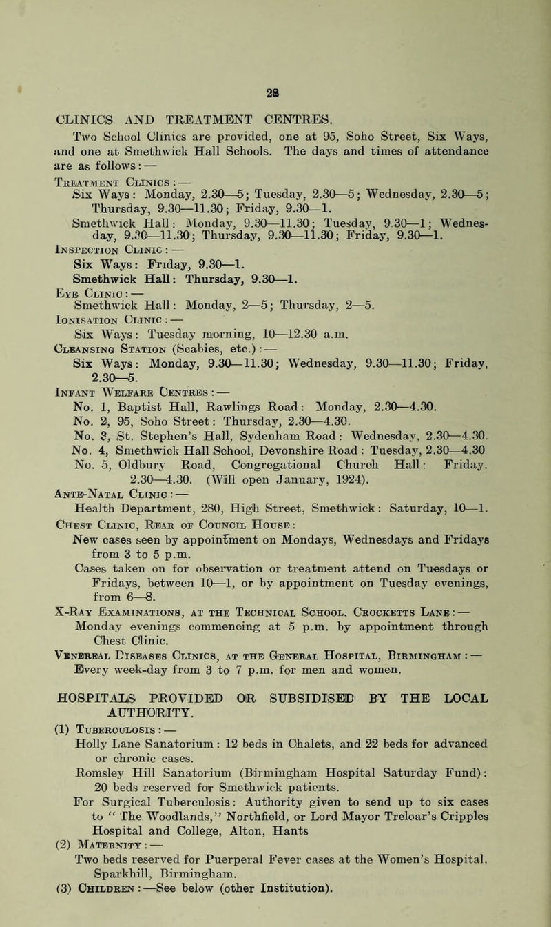 23 CLINICS AND TREATMENT CENTRES. Two School Clinics are provided, one at 95, Soho Street, Six Ways, and one at Smethwick Hall Schools. The days and times of attendance are as follows : — Treatment Cun ics : — Six Ways: Monday, 2.30—5; Tuesday. 2.30—5; Wednesday, 2.30—5; Thursday, 9.30—11.30; Friday, 9.30—1. Smethwick Hall: Monday, 9.30—11.30'; Tuesday, 9.30—1; Wednes¬ day, 9.30—11.30; Thursday, 9.30—11.30; Friday, 9.30—1. Inspection Clinic : — Six Ways : Friday, 9.30—1. Smethwick Hall: Thursday, 9.30—1. Eye Clinic : — Smethwick Hall: Monday, 2—5; Thursday, 2—5. Ionisation Clinic : — Six Ways: Tuesday morning, 10—12.30 a.m. Cleansing Station (Scabies, etc.)- — Six Ways: Monday, 9.30—11.30; Wednesday, 9.30—11.30; Friday, 2.30—5. Infant Welfare Centres : — No. 1, Baptist Hall, Rawlings Road: Monday, 2.30—4.30. No. 2, 95, Soho Street: Thursday, 2.30—4.30. No. 3, St. Stephen’s Hall, Sydenham Road : Wednesday, 2.30—4.30. No. 4, Smethwick Hall School, Devonshire Road : Tuesday, 2.30—4.30 No. 5, Oldbury Road, Congregational Church Hall: Friday. 2.30-—4.30. (Will open January, 1924). Ante^Natal Clinic : — Health Department, 280, High Street, Smethwick: Saturday, 10—1. Chest Cunio, Rear of Council House: New cases seen by appointment on Mondays, Wednesdays and Fridays from 3 to 5 p.m. Oases taken on for observation or treatment attend on Tuesdays or Fridays, between 10—1, or by appointment on Tuesday evenings, from 6—8. X-Ray Examinations, at the Technical School. Crocketts Lane: — Monday evenings commencing at 5 p.m. by appointment through Chest Clinic. Venereal Diseases Clinics, at the General Hospital, Birmingham: — Every week-day from 3 to 7 p.m. for men and women. HOSPITALS PROVIDED OR SUBSIDISED' BY THE LOCAL AUTHORITY. (1) Tuberculosis : — Holly Lane Sanatorium : 12 beds in Chalets, and 22 beds for advanced or chronic cases. Romsley Hill Sanatorium (Birmingham Hospital Saturday Fund): 20 beds reserved for Smethwick patients. For Surgical Tuberculosis: Authority given to send up to six cases to “ The Woodlands,” Northfiold, or Lord Mayor Treloar’s Cripples Hospital and College, Alton, Hants (2) Maternity : — Two beds reserved for Puerperal Fever cases at the Women’s Hospital. Sparkhill, Birmingham.