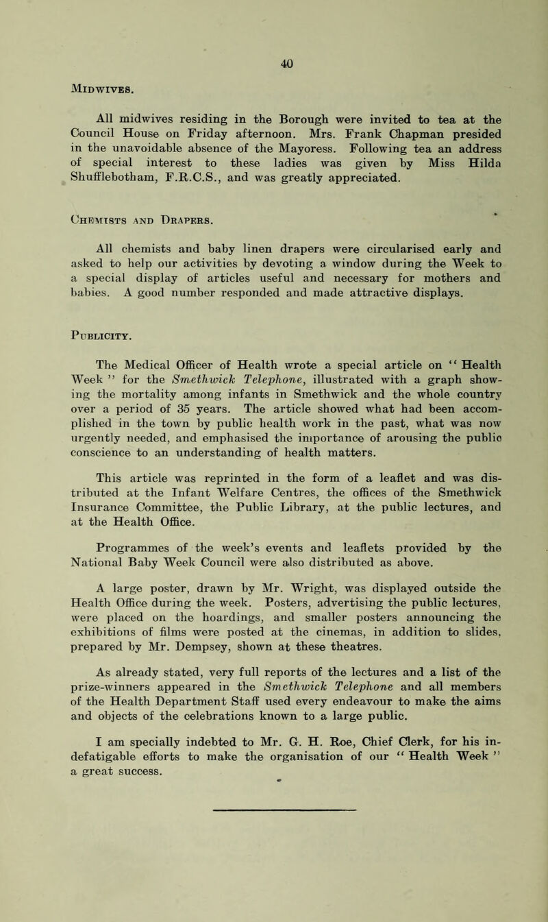 Midwives. All midwives residing in the Borough were invited to tea at the Council House on Friday afternoon. Mrs. Frank Chapman presided in the unavoidable absence of the Mayoress. Following tea an address of special interest to these ladies was given by Miss Hilda Shufflebotham, F.R.C.S., and was greatly appreciated. Chemists and Drapers. All chemists and baby linen drapers were circularised early and asked to help our activities by devoting a window during the Week to a special display of articles useful and necessary for mothers and babies. A good number responded and made attractive displays. Publicity. The Medical Officer of Health wrote a special article on “ Health Week ” for the Smethwick Telephone, illustrated with a graph show¬ ing the mortality among infants in Smethwick and the whole country over a period of 35 years. The article showed what had been accom¬ plished in the town by public health work in the past, what was now urgently needed, and emphasised the importance of arousing the publio conscience to an understanding of health matters. This article was reprinted in the form of a leaflet and was dis¬ tributed at the Infant Welfare Centres, the offices of the Smethwick Insurance Committee, the Public Library, at the public lectures, and at the Health Office. Programmes of the week’s events and leaflets provided by the National Baby Week Council were also distributed as above. A large poster, drawn by Mr. Wright, was displayed outside the Health Office during the week. Posters, advertising the public lectures, were placed on the hoardings, and smaller posters announcing the exhibitions of films were posted at the cinemas, in addition to slides, prepared by Mr. Dempsey, shown at these theatres. As already stated, very full reports of the lectures and a list of the prize-winners appeared in the Smethwick Telephone and all members of the Health Department Staff used every endeavour to make the aims and objects of the celebrations known to a large public. I am specially indebted to Mr. G. H. Roe, Chief Clerk, for his in¬ defatigable efforts to make the organisation of our “ Health Week ” a great success.