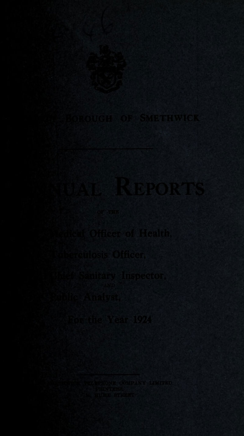 MW,- KflpROUGH OF SMETHWICK i'te- #• Ial Reports r'V*. W. Ot THE S '^ Officer of Health, culosi^ Officer, j^slsiitary Inspector, L»fV ■> - ^ !* ».• ■■■ AND Ipthe Year 1924 •VI.' Vi>;l 2i4T. V lw*\' L'b?.' N* C*)51PANY LIMITED, ■.'f. ' jPBlNTEKS. STBEHT