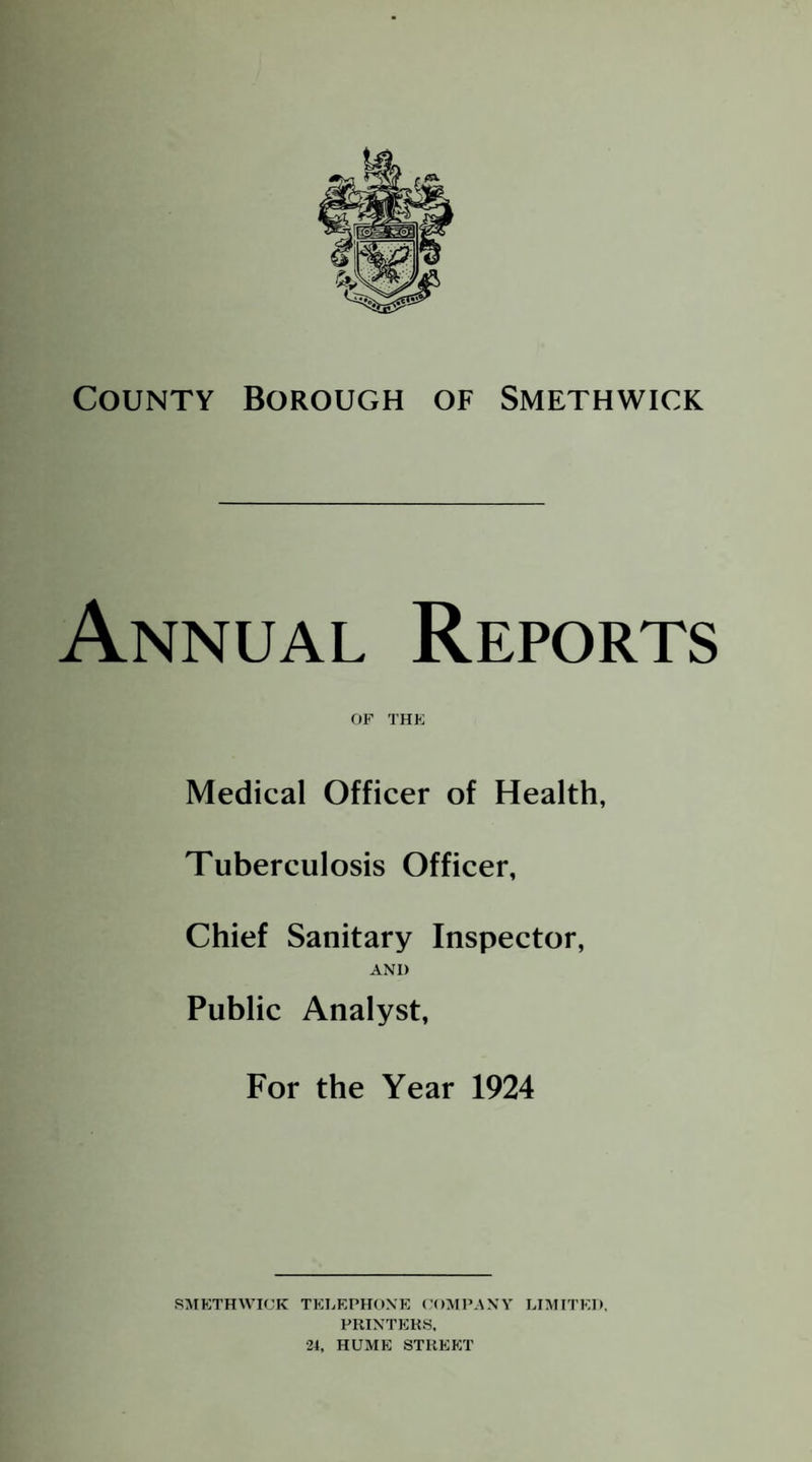 County Borough of Smethwick Annual Reports OF THE Medical Officer of Health, Tuberculosis Officer, Chief Sanitary Inspector, AND Public Analyst, For the Year 1924 SMETHWICK TEEEPHONK COMPANY LIMITED, PIIINTEKS, 24, HUME STREET