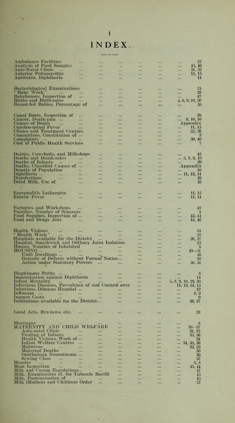 INDEX Ambulance Facilities Analysis of Food Samples Antc-Xatal Clinic Anterior Poliomyelitis Antitoxin, Diphtheria 27 46 31. 32 11, 15 11 Hactcriological Examinations “ Baby Week ” Bakehouses, Inspection of Births and Birth-rates Breast-fed Babies, Percentage of 21 :18 47 5, 8, 9, 10, 30 ,,, 35 Canal Boats, Inspection of 39 Cancer, Death-rate ... 8, 10, 16 Cau.ses of Death Appendix Cerebro-spinal Fever 11, 15 (.'linics and Treatment f.’cntrcs •25, '26 Committees, Constitution of ... 3 Complaints ... 39, 40 Cost of Public Health Services ... 7 Dairies, Cowsheds, and JMilkshops ,„ 45 Deaths and Death-rates ... .5, 8, 9, 10 Deaths of Infants •2<) Deaths, Olas.sitied Cau.ses of ... Appendix Density of Population 10 Diphtheria ... ... 11, 13, 14 Di.sinfeetions 49 Dried Milk. Use of 35 Encephalitis Lcthargica 11, 15 Enteric Fever ... ... ... 11, 14 Factories and Workshops 48 Families, Xumber of Separate ... ... ... 8 Food Supplies, Inspection of ... .. ... ... 4.3, 44 Food and Dnigs ^Vets ... ... ... 45, 46 Health Visitor's 34 “Health VVeek” ... ... ... 38 Hospitals available for the District ... ... ... •2(i, -27 Hospital, Smethwick and Oldbury Joint Isolation ... ... 12 Houses, Xumber of Inhabited ... ... 8 HOUSIXe ... ... ... ... 49—,51 Unfit Dwellings ... ... ... ... ,50 Keinedy of Defects without Formal X^otice... ... ... 50 Action under Statutory Power's « ... ... ... 50, 51 Illegitimate Births ... 8 Immunisation agaiir-st Diphtheria ... ... ... 14 Infant Mortality ... ... ... 5, 8, 9, 10, -29. 30 Infectious Diseases, Prevalence of and Control over ... ... 11, 13, 14, 15 Infectious Diseases Ho.spital ... ... ... ... 12 Inflrrenza ... ... ... ... 8, 9 Inqrrcst Cases ... ... ... 9 Institutions available for the District... ... ... ... •26, 27 Local Acts, Bye-laws, etc. ... ... ... ■28 Marriages 8 MATEKXITY AXD CHILD WELFAKE ... ... ... 30-37 Ante-natal Clinic ... ... ... 31, 32 Feeding of Infants ... ... ... 35, ;i6 Health Visitors, Work of ... ... ... ... 34 Infant Welfare Centres ... ... ... ... ... .34, 35, .36 Midwives ... ... ... 32, 33 Maternal Deaths ... ... ... .30 Ophthalmia Xeonatorum ... ... ... ... 30 Sewing Cla.ss ... ... ... 37 Measles ... ... ... 6, 8 Meat Inspection ... ... ... 4.3. 44 Milk and Cream Ilegulations... ... ... ... 47 Milk, Examination of, for Tubercle Bacilli ... ... ... 45 Milk, Pasteurisation of ... ... ... 45 Milk (Mothers and Children) Order ... ... ... 37