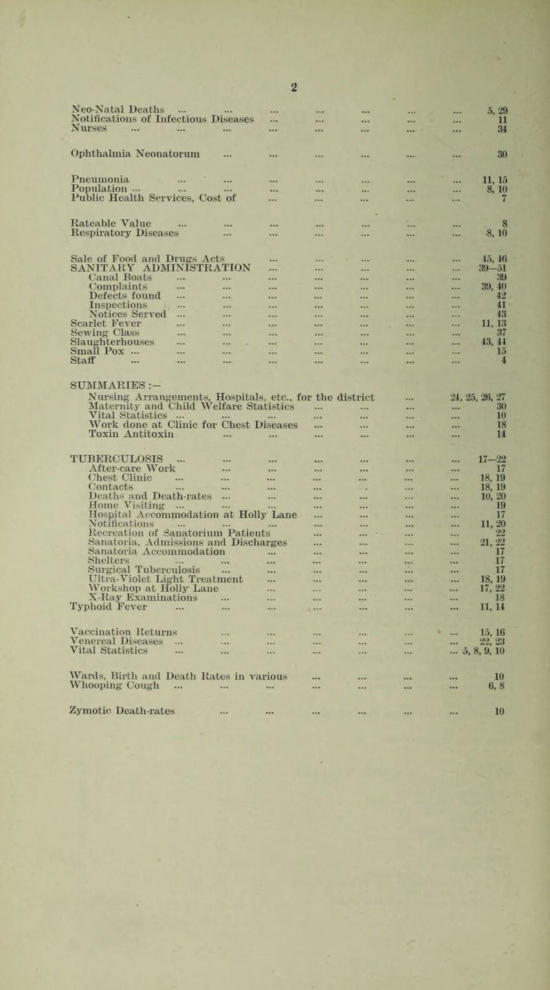 Xeo-Natal Deaths ... ... ... ... ... ... ... 5.29 Notifications of Infection.s Diseases ... ... ... ... ... 11 Nurses ... ... ... ... ... ... ... ... 34 Ophthalmia Neonatorum ... ... ... ... ... ... 30 Pneumonia ... ... ... ... ... ... ... 11, 15 Population ... ... ... ... ... ... ... ... 8, 10 Public Health Services, Cost of ... ... ... ... ... 7 Rateable Value ... ... ... ... ... ... ... 8 Respiratory Diseases ... ... ... ... ... ... 8,10 Sale of Food and Drug.s Acts ... ... ... ... ... 4.5. i(i SANITARY ADMINISTRATION ... ... ... ... ... .39—51 Canal Boats ... ... ... ... ... ... ... :19 Complaints ... ... ... ... ... ... ... 39, 40 Defects found ... ... ... ... ... ... ... 42 Inspections ... ... ... ... ... ... ... 41 Notices Served ... ... ... ... ... ... ... 43 Scarlet Fever ... ... ... ... ... ... ... 11, 13 Sew ing Class ... ... ... ... ... ... ... .37 Slaughterhouses ... . ... ... ... ... 43, 44 Small Pox ... ... ... ... ... ... ... ... 15 Staff ... ... ... ... ... ... ... ... 4 SUMMARIES Nursing Arrangements, Hospitals, etc., for the district ... 24. 25, 26, 27 Maternity and Child M'elfare Statistics ... ... ... ... 30 Vital Statistics ... ... ... ... ... ... ... 10 Work done at Clinic for Chest Diseases ... ... ... ... 18 Toxin Antitoxin ... ... ... ... ... ... 14 TUBERCULOSIS ... ... ... ... ... ... ... 17—22 After-care Work ... ... ... ... ... ... 17 Chest Clinic ... ... ... ... ... ... ... 18, 19 Contacts ... ... ... ... . ... ... 18, 19 Deaths and Death-rates ... ... ... ... ... ... 10,20 Home Visiting ... ... ... ... ... ... ... 19 Hospital Accommodation at Holly Lane ... ... ... ... 17 Notifications ... ... ... ... ... ... ... 11,20 Recreation of Sanatorium Patients ... ... ... ... 22 Sanatoria, Admissions and Discharges ... ... ... ... 21,22 Sanatoria Accommodation ... ... ... ... ... 17 Shelters ... ... ... ... ... ... ... 17 Surgical Tuberculosis ... ... ... ... ... ... 17 Ultra-Violet Light Treatment ... ... ... ... ... 18,19 5V^orkshop at Holly Lane ... ... ... ... ... 17,22 X-Ray Examinations ... ... ... ... ... ... 18 Typhoid Fever ... ... ... ... ... ... ... 11, 14 Vaccination Returns ... ... ... ... ... ... 1.5, 16 Venereal Diseases ... ... ... ... ... ... ... 22, 23 Vital Statistics ... ... ... ... ... ... ... 5,8,9, 10 Wards. Birth and Death Rates in various ... ... ... ... 10 Whooping Cough ... ... ... ... ... ... ... 6.8 Zymotic Death-rates 10