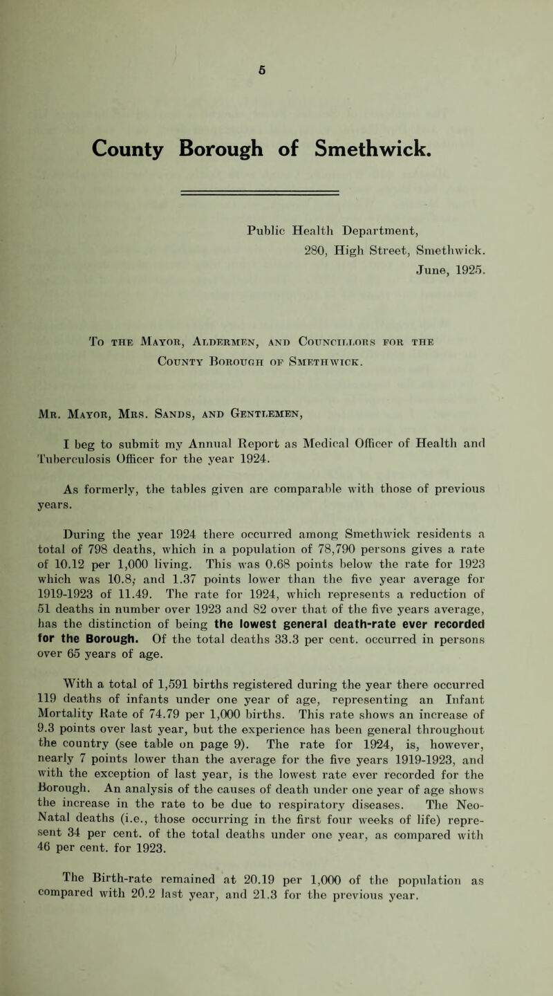 6 County Borough of Smethwick. Public Health Department, 280, High Street, Smethwick. June, 1925. To THE Mayor, Aedermen, ano Cottnoit.i.ors for the County Borough of Saiethwick. Mr. Mayor, Mr.s. Sands, and Gentt.emen, I beg to submit my Annual Report as Medical OlTicer of Health and Tuberculosis Officer for the year 1924. As formerly, the tables given are comparable with those of previous years. During the year 1924 there occurred among Smethwick residents a total of 798 deaths, which in a population of 78,790 persons gives a rate of 10.12 per 1,000 living. This was 0.68 points below the rate for 1923 which was 10.8; and 1.37 points lower than the five year average for 1919-1923 of 11.49. The rate for 1924, which represents a reduction of 51 deaths in number over 1923 and 82 over that of the five years average, has the distinction of being the lowest general death-rate ever recorded for the Borough. Of the total deaths 33.3 per cent, occuired in persons over 65 years of age. With a total of 1,591 births registered during the year there occurred 119 deaths of infants under one year of age, representing an Infant Mortality Hate of 74.79 per 1,000 births. This rate shows an increase of 9.3 points over last year, but the experience has been general throughout the country (see table on page 9). The rate for 1924, is, however, nearly 7 points lower than the average for the five years 1919-1923, and with the exception of last year, is the lowest rate ever recorded for the Borough. An analysis of the causes of death under one year of age shows the increase in the rate to be due to respiratory diseases. The Neo- Natal deaths (i.e., those occurring in the first four weeks of life) repre- .sent 34 per cent, of the total deaths under one year, as compared with 46 per cent, for 1923. The Birth-rate remained at 20.19 per 1,000 of the population as compared with 20.2 last year, and 21.3 for the previous year.