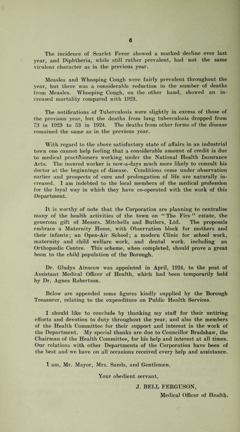 The incidence of Scarlet Fever showed a marked decline over last year, and Diphtheria, while still rather prevalent, had not the same virulent character as in the previous year. Measles and Whooping Cough were fairly prevalent throughout the year, but there was a considerable reduction in the numljer of deaths from JMeasles. Whooping Cough, on the other hand, showed an in¬ creased mortality compared with 1923. The notifications of Tuberculosis were slightly in excess of those of the previous year, but the deaths from lung tuberculosis dropped from 73 in 1923 to 53 in 1924. The deaths from other forms of the disease remained the same as in the previous year. With regard to the above satisfactory state of affairs in an industrial town one cannot help feeling that a considerable amount of credit is due to medical practitioners working under the National Health Insurance Acts. The insured worker is now-a-days much more likely to consult his doctor at the beginnings of disease. Conditions come under observation earlier and prospects of cure and prolongation of life are naturally in¬ creased. I am indebted to the local members of the medical profession for the loyal way in which they have co-operated with the work of this Department. It is worthy of note that the Corporation are planning to centralise many of the health activities of the town on “ The Firs ” estate, the generous gift of Messrs. Mitchells and Butlers, Ltd. The proposals embrace a Maternity Home, with Observation block for mothers and their infants; an Open-Air School; a modern Clinic for school work, maternity and child welfare work, and dental work, including an Orthopaedic Centre. This scheme, when completed, should prove a great boon to the child population of the Borough. Dr. Gladys Ainscow was appointed in April, 1924, to the post of Assistant Medical Officer of Health, which had been temporarily held by Dr. Agnes Robertson. Below are appended some figures kindly supplied by the Borough Treasurer, relating to the expenditure on Public Health Services. I should like to conclude by thanking my staff for their untiring efforts and devotion to duty throughout the year, and also the members of the Health Committee for their support and interest in the work of the Department. My special thanks are due to Councillor Bradshaw, the Chairman of the Health Committee, for his help and interest at all times. Our relations with other Departments of the Corporation have been of the best and we have on all occasions received every help and assistance. T am, Mr. Mayor, Mrs. Sands, and Gentlemen, Your obedient servant, J. BELL FERGUSON, Medical Officer of Health.