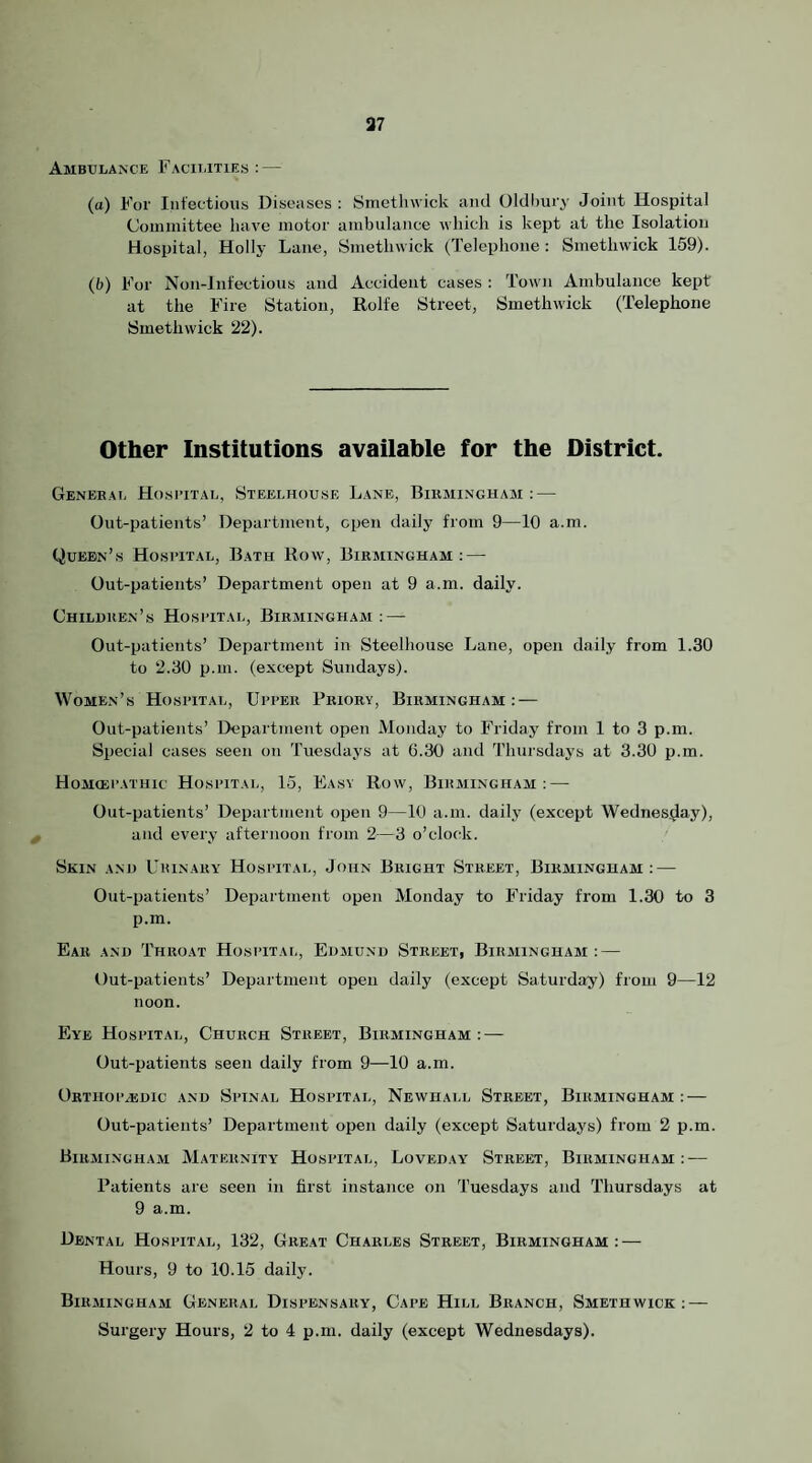 37 Ambulance Facilities: — (tt) For Infectious Diseases : Smethwick and Oldhury Joint Hospital Committee have motor ambulance which is kept at the Isolation Hospital, Holly Lane, Smethwick (Telephone: Smethwick 159). (6) For Non-Iiifectious and Accident cases : Town Ambulance kept at the Fire Station, Rolfe Street, Smethwick (Telephone Smethwick 22). Other Institutions available for the District. Genebal HosriTAL, Steelhouse Lane, Birmingham : — Out-patients’ Department, open daily from 9—10 a.m. Queen’s Hosi’ital, Bath Row, Birmingham: — Out-patients’ Department open at 9 a.m. daily. Children’s Hosbital, Birmingham : — Out-patients’ Department in Steelhouse Lane, open daily from 1.30 to 2.80 p.m. (except Sundays). Women’s Hospital, Upper Priory, Birmingham: — Out-patients’ Department open Monday to Friday from 1 to 3 p.m. Special cases seen on Tuesdays at G.30 and Thursdays at 3.30 p.m. Homiep.ituic Hospital, 15, Easy Row, Birmingham: — Out-patients’ Department open 9—10 a.m. daily (except Wednesday), and every afternoon from 2—3 o’clock. Skin and Urinary Hospital, John Bright Street, Birmingham: — Out-patients’ Department open Monday to Friday from 1.30 to 3 p.m. Ear and Throat Hospitat,, Edjiund Street, Biraiinghasi : — Out-patients’ Department open daily (except Saturday) from 9—12 noon. Eye Hospital, Church Street, Birmingham: — Out-patients seen daily from 9—10 a.m. ORTHOPasDIC AND SpINAL HOSPITAL, NeWHALL StREET, BIRMINGHAM :■— Out-patients’ Department open daily (except Saturdays) from 2 p.m. Biraiingham Maternity Hospital, Loveday Street, Birminghaai : — Patients are seen in first instance on Tuesdays and Thursdays at 9 a.m. Dental Hospital, 132, Great Charles Street, Birmingham : — Hours, 9 to 10.15 daily. Biraiingham General Dispensary, Cape Hill Branch, Smethwick: — Surgery Hours, 2 to 4 p.m. daily (except Wednesdays).