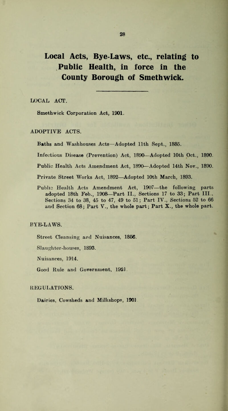 Local Acts, Bye-Laws, etc., relating to , Public Health, in force in the County Borough of Smethwick. LOCAL ACT. Smethwick Corporation Act, 1901. ADOPTIVE ACTS. Baths and Washhouses Acts—Adopted 11th Sept., 1885. Infectious Disease (Prevention) Act, 1890—Adopted 10th Oct., 1890. Public Health Acts Amendment Act, 1890—Adopted 14th Nov., 1890. Private Street Works Act, 1892—^Adopted 10th March, 1893. Public Health Acts Amendment Act, 1907—the following parts adopted 18th Feb., 1908—Part II., Sections 17 to 33; Part III., Sections 34 to 38, 45 to 47, 49 to 51; Part IV., Sections 52 to 66 and Section 68; Part V., the whole part; Part X., the whole part. BYE-LAWS. Street Cleansing and Nuisances, 1856. Slaughter-hou.ses, 1893. Nuisances, 1914. Good Rule and Government, 1921. REGULATIONS. Dairies, Cowsheds and Milkshop.s, 1901
