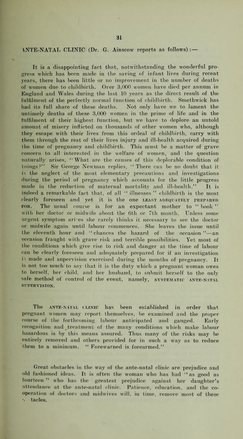 \NTE-NATATi CLINIC (Dr. G. Ainscow reports as follows): — It is a disappointing fact that, notwithstanding the wonderful pro¬ gress which has been made in the saving of infant lives during recent years, thei’e has been little or no improvement in the number of deaths of women due to childbirth. Over 3,(X10 women have died per annum in England and Wales during the last 10 years as the direct result of the fulfilment of the perfectly normal function of childbirth. Smethwick has had its full share of these deaths. Not only have we to lament the untimely deaths of these 3,000 women in the prime of life and in the fulfilment of their highest function, but we have to deplore an untold amount of misery inflicted on thousands of other women who, although they escape with their lives from this ordeal of childbirth, carry with them through the rest of their lives injury and ill-health acquired during the time of pregnancy and childbirth. This must be a matter of grave concern to all interested in the welfare of women, and the question naturally arises, “What are the causes of this deplorable condition of tilings?” Sir George Newman replies, “ There can be no doubt that it is the neglect of the most elementary precautions and investigations during the period of pregnancy which accounts for the little progress made in the reduction of maternal mortality and ill-health.” It is indeed a remarkable f<act that, of all “ illnesses ” childbirth is the most clearly foreseen and yet it is the one least adequately I'Isepared FOR. The usual course is for an expectant mother to “ book ” with her doctor or midwife about the 6th or 7th month. Unless some urgent symptom ari'es she rarely thinks it necessary to see the doctor or midwife again until labour commences. She leaves the issue until the eleventh hour and “chances the hazard of the occasion”—an occasion fraught with grave risk and terrible possibilities. Yet most of the conditions which give rise to risk and danger at the time of labour can be clearly foreseen and adequately prepared for if an investigation is made and supervision exercised during the months of pregnancy. It is not too much to say that it is the duty which a pregnant woman owes to herself, her child, and her husband, to submit herself to the only safe method of control of the event, namely, systematic ante-natal SUPERVISION. The ante-natal clinic has been established in order that pregnant women may report themselves, be examined and the proper course of the forthcoming labour anticipated and gauged. Early recognition and treatment of the many conditions which make labour hazardous is by this means assured. Thus many of the risks may be entirely removed and others provided for in such a way as to reduce them to a minimum. “ Forewarned is forearmed.” Great obstacles in the way of the ante-natal clinic are prejudice and old fashioned ideas. It is often the woman who has had “as good as lourtecn ” who has the greatest prejudice against her daughter’s attendance at the ante-natal clinic. Patience, education, and the co¬ operation of doctors and midwives will, in time, remove most of these '/ tacles.
