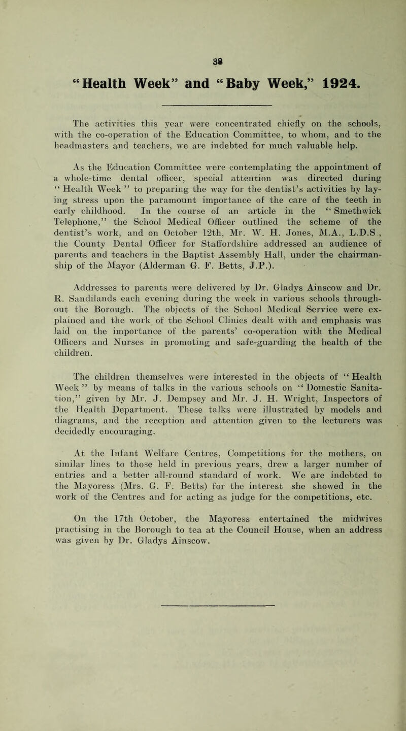 “Health Week” and “Baby Week,” 1924. The activities this year were concentrated chiefly on the schools, with the co-oireration of the Education Committee, to Avhom, and to the headmasters and teachers, we are indebted for much valuable help. As the Education Committee were contemplating the appointment of a whole-time dental officer, special attention was directed during “ Health Week ” to preparing the way for the tlentist’s activities by lay¬ ing stress upon the paramount importance of the care of the teeth in early childhood. In the course of an article in the “ Smethwick Telephone,” the School Medical Officer outlined the scheme of the dentist’s work, and on October 12th, Mr. W. H. Jones, M.A., L.D.S., the County Dental Officer for Staffordshire addressed an audience of parents and teachers in the Baptist Assembly Hall, under the chairman¬ ship of the Mayor (Alderman G. F. Betts, J.P.). Addresses to parents were delivered by Dr. Gladys Ainscow and Dr. R. Sandilands each evening during the week in various schools through¬ out the Borough. The objects of the School Medical Service were ex¬ plained and the work of the School Clinics dealt with and emphasis was laid on the importance of the parents’ co-operation with the Medical Officers and Nurses in promoting and safe-guarding the health of the children. The children themselves were interested in the objects of ” Health Week ” by means of talks in the various schools on “ Domestic Sanita¬ tion,” given by Mr. J. Dempsey and Mr. J. H. Wright, Inspectors of the Health Department. These talks were illustrated by models and diagrams, and the reception and attention given to the lecturers was decidedly encouraging. At the Infant Welfare Centres, Competitions for the mothers, on similar lines to those held in previous years, drew a larger number of entries and a better all-round standard of work. We are indebted to the Mayoress (Mrs. G. F. Betts) for the interest she showed in the work of the Centres and for acting as judge for the competitions, etc. On the 17th October, the Mayoress entertained the midwives practising in the Borough to tea at the Council House, when an address was given by Dr. Gladys Ainscow.