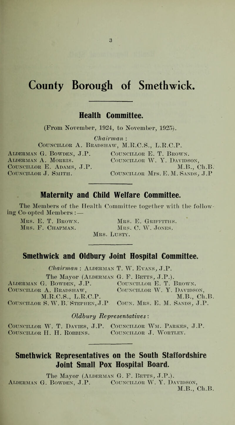County Borough of Smethwick. Health Committee. (From November, 1924, to November, 192.')). Chairman : CouNCiLLOu A. Bradshaw, M.B.C.S., L.R.C.P. Alderman G. Bowden, J.P. Councillor E. T. Brown. Alderman A. Morris. Councillor W. Y. David.son, Councillor E. Ad.\ms, J.P. M.B., Cli.B, Councillor J. Smith. Councillor Mrs. E. M. Sands, J.P Maternity and Child Welfare Committee. Tlie Members of tbe flealth Committee toge1Ii(*r with tlie follow¬ ing Co-opted Members : — Mrs. E. T. Brown. Mrs. E. Grifeiths. Mrs. F. Ch.apman. Mrs. C. W. Jones. Mrs. Lustv. Smethwick and Oldbury Joint Hospital Committee. Chairman : Alderman T. W. Evans, J.P. Tlie Mayor (Alderman G. F. Bei’ts, -T.P.). Alderman G. Bowden, J.P. Councillor A. Bradshaw, M.R.C.S., L.R.C.P. Councillor S. W. B. Stephen, J.P Councillor E. T. Brown. Councillor W. Y. Davidson, M.B., Ch.B. CouN. Mrs. E. M. Sands, J.P. Oldbury Representatives; Councillor W. T. Davies, J.P. Councillor Wm. Parkes, J.P. Councillor II. n. Robbins. Councillor J. Wortley. Smethwick Representatives on the South Staffordshire Joint Small Pox Hospital Board. Tbe Mayor (Alderman G. F. Betts, J.P.). Alderman G. Bowden, .I.P. Councillor W. Y. Davidson, M.B., Cb.B.
