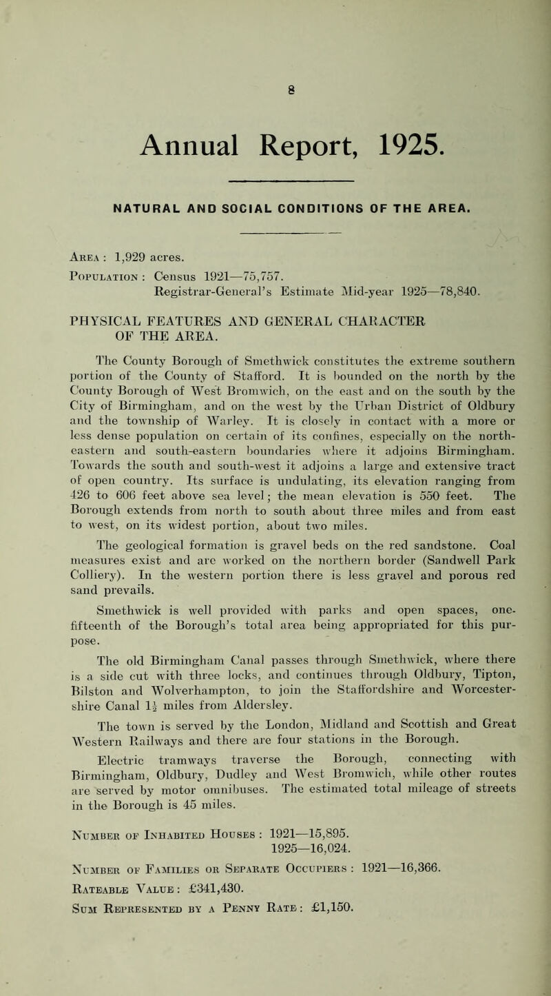 Annual Report, 1925. NATURAL AND SOCIAL CONDITIONS OF THE AREA. Area : 1,929 acres. Population : Census 1921—75,757. Registrar-General’s Estimate Mkl-year 1925—78,840. PHYSICAL FEATURES AND GENERAL CHARACl’ER OF THE AREA. The County Borough of Smethwick constitutes the extreme southern portion of the County of Stalford. It is iiouncled on the north by the County Borough of West Bromwich, on the east and on the south by the City of Birmingham, and on the west by the Urban District of Oldbury and the township of Wai'ley. It is closely in contact with a more or less dense population on cei'tain of its confines, especially on the north¬ eastern and south-eastern boundaries where it adjoins Birmingham. Towards the south and south-west it adjoins a large and extensive tract of open country. Its surface is undulating, its elevation ranging from 426 to 606 feet above sea level; the mean elevation is 550 feet. The Borough extends from north to south about three miles and from east to west, on its widest portion, about two miles. The geological formation is gravel beds on the red sandstone. Coal measures exist and arc worked on the northern border (Sandwell Park Colliery). In the western imrtion there is less gravel and porous red sand prevails. Smethwick is well provided with parks and open spaces, one- fifteenth of the Borough’s total area being appropriated for this pur¬ pose. The old Birmingham Canal passes through Smethwick, where there is a side cut with three locks, and continues through Oldbury, Tipton, Bilston and Wolverhampton, to join the Staffordshire and Worcester¬ shire Canal Ij miles from Aldersley. The town is served by the London, jMidland and Scottish and Great Western Railways and there are four stations in the Borough. Electric tramways traverse the Borough, connecting with Birmingham, Oldbury, Dudley and West Bromwich, while other routes are served by motor omnibuses. The estimated total mileage of streets in the Borough is 45 miles. Number of Inhabited Houses : 1921—15,895. 1925—16,024. Number of Faaiilies or Separate Occupiers : 1921—16,366. Rateable Value ; £341,430. Sum REintESENTED by a Penny Rate ; £1,150.