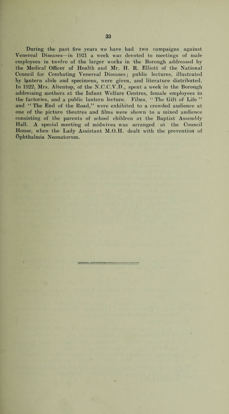 During the past five years we have had two campaigns against Venereal Diseases—in 1921 a week was devoted to meetings of male employees in twelve of the larger works in the Borough addressed by the Medical Officer of Health and Mr. H. R. Elliott of the National Council for Combating Venereal Diseases; public lectures, illustrated by lantern slide and specimens, were given, and literature distributed. In 1922, Mrs. Altentop, of the N.C.C.V.D., spent a week in the Borough addressing mothers at the Infant Welfare Centres, female employees in the factories, and a public lantern lecture. Films, “ The Gift of Life ” and “ The End of the Road,” were exhibited to a crowded audience at one of the picture theatres and films were shown to a mixed audience consisting of the parents of school children at the Baptist Assembly Hall. A special meeting of midwives was arranged at the Council House, when the Lady Assistant M.O.H. dealt with the prevention of Ophthalmia Neonatorum.