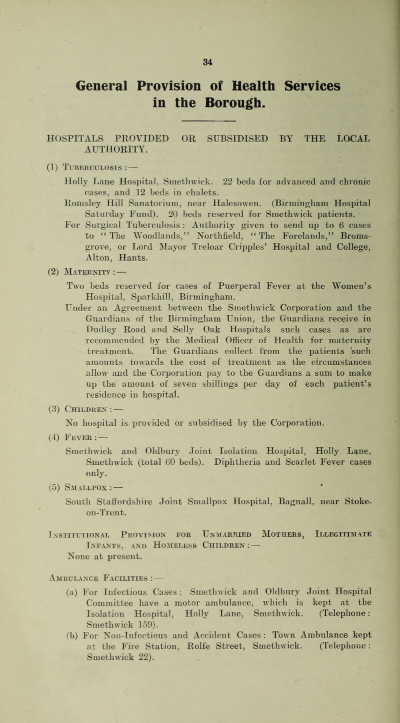 General Provision of Health Services in the Borough. HOSPITALS PE 0 VIDEO OR SUBSIDISED BY THE LOCAL AUTHORITY. (1) Tubehculosis : — Holly Lane Hospital, Smetlnvick. 22 beds for advanced and chronic cases, and 12 beds in chalets. Bomsley Hill Sanatoriiini, near Halesowen. (Birmiiigham Hospital Satiu’day Fund). 20 beds reserved for Smethwick patients. For Surgical Tuberculosis : Authority given to send up to 6 cases to “ The AVoodlands,” Northfield, “ The Forelands,” Broms- grove, or I/ord Mayor Treloar Cripples’ Hospital and College, Alton, Hants. (2) Maternity : — Two beds reserved for cases of Puerperal Fever at the Women’s Hospital, Sparkhill, Birmingham. Under an Agreement between the Smethwick Corporation and the Guardians of the Birmingham Union, the Guardians receive in Dudley Road and Selly Oak Hospitals such cases as are recommended by the Medical Officer of Health for maternity treatment. The Guardians collect from the patients 'such amounts towards the cost of treatment as the circumstances allow and the Corporation pay to the Guardians a sum to make up the amount of seven shillings per day of each patient’s residence in hospital. (3) Children: — No hospital is provided or subsidised by the Corporation. (1) Fever: — Smethwick and Oldbury .loint Isolation Hospital, Holly Lane, Smethwick (total 60 beds). Diphtheria and Scarlet Fever cases only. (5) SsiALLi’Ox: — South Staffordshire Joint Smallpox Hospital, Bagnall, near Stoke- on-Trent. Institutional Provision for UNJrARRiED Mothers, Illegitimate Infants, and Homeless Children: — None at present. .‘Vmbulance Facilities: — (a) For Infectious Cases: Smethwick and Oldbury Joint Hospital Committee have a motor ambulance, which is kept at the Isolation Hospital, Holly Lane, Smethwick. (Telephone; Smethwick 159). fb) For Non-Infections and Accident Cases : Town Ambulance kept at the Fire Station, Rolfe Street, Smethwick. (Telephone : Smethwick 22).