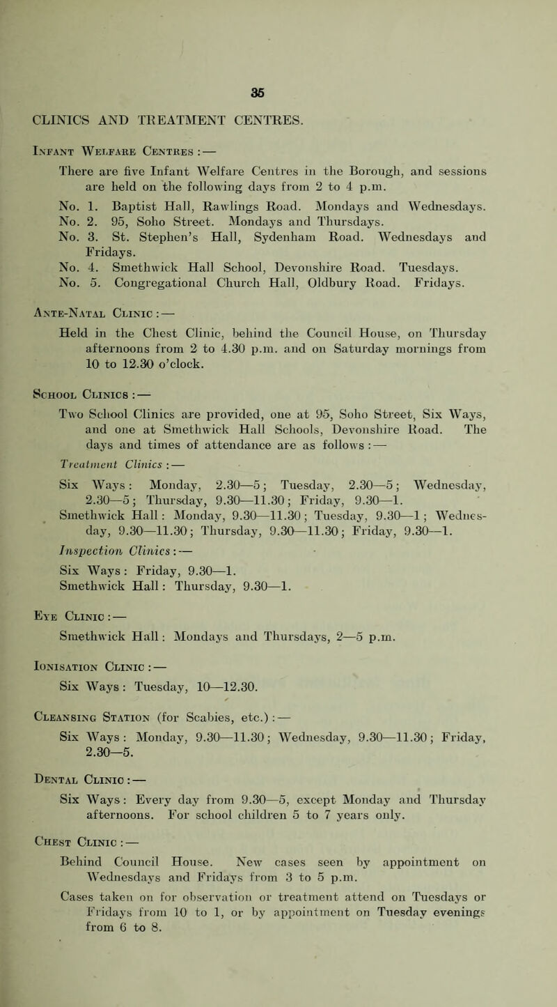 36 CLINICS AND TKEATIMENT CENTRES. Infant Welfare Centres : — There are five Infant Welfare Centres in the Borough, and sessions are held on the following days from 2 to 4 p.m. No. 1. Baptist Hall, Rawlings Road. Mondays and Wednesdays. No. 2. 95, Soho Street. Mondays and Thursdays. No. 3. St. Stephen’s Hall, Sydenham Road. Wednesdays and Fridays. No. 4. Smethwick Hall School, Devonshire Road. Tuesdays. No. 5. Congregational Church Hall, Oldbury Road. Fridays. Ante-Natal Clinic : — Held in the Chest Clinic, behind the Council House, on Thursday afternoons from 2 to 4.30 p.m. and on Saturday mornings from 10 to 12.30 o’clock. School Clinics : — Two School Clinics are provided, one at 95, Soho Street, Six Ways, and one at Smethwick Hall Schools, Devonshire Road. The days and times of attendance are as follows : — Treatment Clinics : — Six Ways: Monday, 2.30—5; Tuesday, 2.30—5; Wednesday, 2.30— 5; Thursday, 9.30—11.30; Friday, 9.30—1. Smethwick Hall; Monday, 9.30—11.30; Tuesday, 9.30—1; Wednes¬ day, 9.30—11.30; Thursday, 9.30—11.30; Friday, 9.30—1. Inspection Clinics: — Six Ways; Friday, 9.30—1. Smethwick Hall: Thursday, 9.30—1. Eye Clinic: — Smethwick Hall: Mondays and Thursdays, 2—5 p.m. Ionisation Clinic : — Six Ways : Tuesday, 10—12.30. Cleansing Station (for Scabies, etc.): — Six Ways: Monday, 9.30—11.30; Wednesday, 9.30—11.30; Friday, 2.30— 5. Dental Clinic : — Six Ways: Every day from 9.30—5, except Monday and Thursday afternoons. For school children 5 to 7 years only. Chest Clinic : — Behind Council House. New cases seen by appointment on Wednesdays and Fridays from 3 to 5 p.m. Cases taken on for observation or treatment attend on Tuesdays or Fridays frojii 10 to 1, or by appointment on Tuesday evenings from 6 to 8.