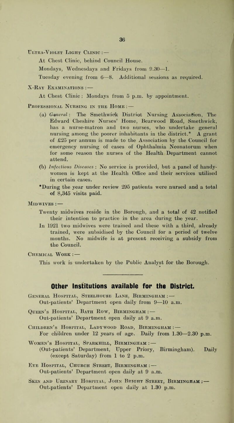 Ultra-Violet Light Clinic: — At Chest Clinic, behind Council House. Mondays, Wednesdays and Fridays from 9.30—1. Tuesday evening from 6—8. Additional sessions as required. X-Ray Examinations : — At Chest Clinic : Mondays from 5 p.m. by appointment. Professional Nursing in the Home: — (a) General : The Smetlivviok District Nursing Asso'cialiio'n, The Edward Cheshire Nurses’ Home, Bearwood Road, Smethwick, has a nurse-matron and two nurses, who undertake general nursing among the iioorer inhabitants in the district.* A grant of £25 per annum is made to the Association by the Council for emergency nursing of cases of Ophthalmia Neonatorum when for some reason the nurses of the Health Department cannot attend. (b) Infectious Diseases : No service is provided, but a panel of handy- women is kept at the Health Office and their services utilised in certain cases. •During the year under review 295 patients were nursed and a total of 8,345 visits paid. Miuwives : — Twenty midwives reside in the Borough, and a total of 42 notified their intention to practice in the area during the year. l!i 1921 two midwives were trained and these with a third, already trained, were subsidised by the Council for a period of twelve months. No midwife is at present receiving a subsidy from the Council. Cheaiical Work: — This work is undertaken by the Public Analyst for the Borough. Other Institutions avaiiable for the District. General Hospital, Steelhouse Lane, Birmingham: — Out-patients’ Department open daily from 9—10 a.m. Queen’s Hospital, Bath Row, Birmingham: — Out-patients’ Department open daily at 9 a.m. Children’s Hospital, Ladywood Road, Birmingham: — For children under 12 years of age. Daily from 1.30—2.30 p.m. Women’s Hospital, Sparkhill, Birmingham: — (Out-patients’ Department, Upper Priory, Birmingham). Daily (except Saturday) from 1 to 2 p.m. Eye Hospital, Church Street', Birmingham : — Out-patients’ Department open daily at 9 a.m. Skin and Urinary Hospital, John Bright Street, Birmingham; — Out-patients’ Department open daily at 1.30 p.m.